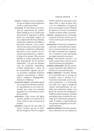 asexual. Cualquier proceso reproduc-
tor que no implica unión de gametos
(óvulos y espermatozoides).
asociación. El nivel básico en la jerar-
quía de organización de comuni-
dades biológicas en la Clasificación
Nacional de la Vegetación se define
como una comunidad vegetal con
una composición florística definida,
condiciones uniformes del hábitat y
fisonomía uniforme. Con la excep-
ción de unas pocas asociaciones que
se limitan a condiciones ambientales
específicas y poco usuales, las aso-
ciaciones generalmente se repiten a
lo largo de un paisaje. Ellas ocurren
también en escalas espaciales varia-
bles, dependiendo de los patrones
ambientales y de qué tan abruptos
sean los gradientes ambientales.
Unidad fundamental y básica de
las comunidades vegetales, que po-
see peculiares cualidades florísticas
(especies características y diferen-
ciales), ecológicas, fitogeográficas,
dinámicas e históricas.
asociación vegetal. Comunidad vegetal
con composición florística semejan-
te, especialmente en un estrato do-
minante que ocupa una extensión
geográfica con características ecoló-
gicas similares.
astenosfera. Capa viscosa del globo
terrestre situada en el interior de la
Tierra sobre la cual se encuentra la
litosfera.
atmósfera. Capa de aire que rodea la
Tierra. Consiste casi en su totali-
dad de nitrógeno (78.1%) y oxígeno
(20.9%) además de otros gases como
argón, helio y vapor de agua; éstos
a su vez combinados con gases de
efecto invernadero como el dióxido
de carbono y el ozono. La atmósfera
también contiene nubes y aerosoles.
atolones. Agrupaciones de coral largas
y gruesas de forma circular que sir-
ven de sustento para la formación de
una isla.
atomización. División de un líquido en
partículas extremadamente peque-
ñas, ya sea por el impacto con chorro
de vapor o mediante aire comprimi-
do, o mediante el paso del líquido
por algún dispositivo mecánico.
atributo. Información asociada a un
gráfico: punto, línea o área en un sis-
tema de información geográfica.
atributos ambientales. Son las caracte-
rísticas específicas del ambiente de-
finidos en un área determinada.
auditor ambiental. Consultor distinto
de la autoridad que se encarga de
recopilar, revisar y analizar la in-
formación relacionada con los pro-
cesos productivos y su interacción
con suelo, aire y agua, el equipo de
control anticontaminante, las me-
didas para minimizar riesgos y los
planes de atención de emergencias.
También realiza muestreos y análisis
pertinentes para corroborar la vera-
cidad de la información proporcio-
nada. El auditor es supervisado por
una persona designada por la auto-
ridad ambiental.
auditoría ambiental. Revisión sistemá-
tica y exhaustiva de una empresa de
auditoría ambiental | 43
03-Glosario todo en uno.indd 43 15/02/2011 08:54:48 p.m.
 