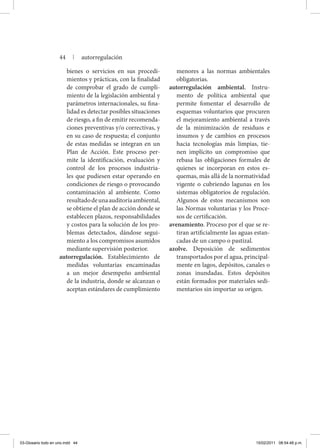 bienes o servicios en sus procedi-
mientos y prácticas, con la finalidad
de comprobar el grado de cumpli-
miento de la legislación ambiental y
parámetros internacionales, su fina-
lidad es detectar posibles situaciones
de riesgo, a fin de emitir recomenda-
ciones preventivas y/o correctivas, y
en su caso de respuesta; el conjunto
de estas medidas se integran en un
Plan de Acción. Este proceso per-
mite la identificación, evaluación y
control de los procesos industria-
les que pudiesen estar operando en
condiciones de riesgo o provocando
contaminación al ambiente. Como
resultadodeunaauditoríaambiental,
se obtiene el plan de acción donde se
establecen plazos, responsabilidades
y costos para la solución de los pro-
blemas detectados, dándose segui-
miento a los compromisos asumidos
mediante supervisión posterior.
autorregulación. Establecimiento de
medidas voluntarias encaminadas
a un mejor desempeño ambiental
de la industria, donde se alcanzan o
aceptan estándares de cumplimiento
menores a las normas ambientales
obligatorias.
autorregulación ambiental. Instru-
mento de política ambiental que
permite fomentar el desarrollo de
esquemas voluntarios que procuren
el mejoramiento ambiental a través
de la minimización de residuos e
insumos y de cambios en procesos
hacia tecnologías más limpias, tie-
nen implícito un compromiso que
rebasa las obligaciones formales de
quienes se incorporan en estos es-
quemas, más allá de la normatividad
vigente o cubriendo lagunas en los
sistemas obligatorios de regulación.
Algunos de estos mecanismos son
las Normas voluntarias y los Proce-
sos de certificación.
avenamiento. Proceso por el que se re-
tiran artificialmente las aguas estan-
cadas de un campo o pastizal.
azolve. Deposición de sedimentos
trans­portados por el agua, principal-
mente en lagos, depósitos, canales o
zonas inundadas. Estos depósitos
están formados por materiales sedi-
mentarios sin importar su origen.
44 | autorregulación
03-Glosario todo en uno.indd 44 15/02/2011 08:54:48 p.m.
 