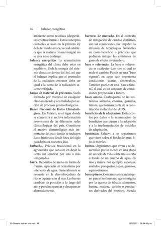 ambiente como residuos (desperdi-
cios y otras formas). Estos conceptos
contables se usan en la primera ley
de la termodinámica, la cual estable-
ce que la materia (masa/energía) no
se crea ni se destruye.
balance energético. La acumulación
energética del clima debe estar en
equilibrio. Toda la energía del siste-
ma climático deriva del Sol, así que
el balance implica que el promedio
de la radiación entrante debe ser
igual a la suma de la radicación sa-
liente reflejada.
banco de material de préstamo. Suelo
formado por material de cualquier
clase acarreado y acumulado por ac-
ción de procesos geomorfológicos.
Banco Nacional de Datos Climatoló-
gicos. En México, es el lugar donde
se concentra y archiva información
proveniente de las diferentes redes
climatológicas del país. Constituye
el archivo climatológico más im-
portante del país donde se incluyen
datos históricos desde fines del siglo
pasado hasta nuestros días.
barbecho. Práctica tradicional en la
agricultura que consiste en dejar la
tierra sin sembrar por una o más
temporadas.
barra. Depósitos de arena en forma de
franjas, separadas de tierra firme por
intervalos de agua. Generalmente se
presenta en la desembocadura de
ríos o lagunas con el mar. Las barras
cambian de posición a lo largo del
año y pueden aparecer y desaparecer
alternadamente.
barreras de mercado. En el contexto
de mitigación de cambio climático,
son las condiciones que impiden la
difusión de tecnologías favorables
en costo-beneficio o prácticas que
pudieran mitigar las emisiones de
gases de efecto invernadero.
base o referencia. La base o referen-
cia es cualquier dato con el cual se
mide el cambio. Puede ser una “base
vigente”, en cuyo caso representa
condiciones diarias observables.
También puede ser una “base a futu-
ro”, el cual es un conjunto de condi-
ciones proyectadas a futuro.
bases amino. Cualesquiera de las sus-
tancias adenina, citosina, guanina,
timina, que forman parte de la cons-
titución molecular del ADN.
beneficios de la adaptación. Evitar cos-
tos por daños o la acumulación de
beneficios que siguen a la adopción
y a la implementación de medidas
de adaptación.
bentónico. Relativo a los organismos
que viven sobre el fondo del mar, fi-
jos o móviles.
bentos. Organismos que viven y se de-
sarrollan por lo menos en una etapa
de su ciclo de vida sobre un sustrato
o fondo de un cuerpo de agua, en
ríos y mares. Por ejemplo: esponjas,
anélidos, poliquetos, lapas, gusanos,
equinodermos.
benzopireno.Contaminantecarcinóge-
no para el ser humano que se origina
por la quema de tabaco, alimentos,
basura, madera, carbón o produc-
tos derivados del petróleo. Mezcla
46 | balance energético
03-Glosario todo en uno.indd 46 15/02/2011 08:54:49 p.m.
 
