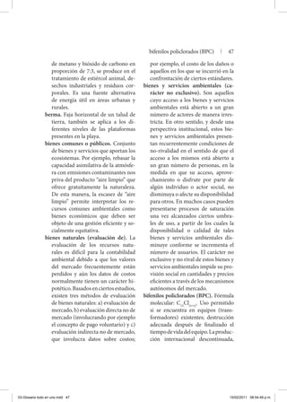 de metano y bióxido de carbono en
proporción de 7:3, se produce en el
tratamiento de estiércol animal, de-
sechos industriales y residuos cor-
porales. Es una fuente alternativa
de energía útil en áreas urbanas y
rurales.
berma. Faja horizontal de un talud de
tierra, también se aplica a los di-
ferentes niveles de las plataformas
presentes en la playa.
bienes comunes o públicos. Conjunto
de bienes y servicios que aportan los
ecosistemas. Por ejemplo, rebasar la
capacidad asimilativa de la atmósfe-
ra con emisiones contaminantes nos
priva del producto “aire limpio” que
ofrece gratuitamente la naturaleza.
De esta manera, la escasez de “aire
limpio” permite interpretar los re-
cursos comunes ambientales como
bienes económicos que deben ser
objeto de una gestión eficiente y so-
cialmente equitativa.
bienes naturales (evaluación de). La
evaluación de los recursos natu-
rales es difícil para la contabilidad
ambiental debido a que los valores
del mercado frecuentemente están
perdidos y aún los datos de costos
normalmente tienen un carácter hi-
potético.Basadosenciertosestudios,
existen tres métodos de evaluación
de bienes naturales: a) evaluación de
mercado, b) evaluación directa no de
mercado (involucrando por ejemplo
el concepto de pago voluntario) y c)
evaluación indirecta no de mercado,
que involucra datos sobre costos;
por ejemplo, el costo de los daños o
aquellos en los que se incurrió en la
confrontación de ciertos estándares.
bienes y servicios ambientales (ca-
rácter no exclusivo). Son aquellos
cuyo acceso a los bienes y servicios
ambientales está abierto a un gran
número de actores de manera irres-
tricta. En otro sentido, y desde una
perspectiva institucional, estos bie-
nes y servicios ambientales presen-
tan recurrentemente condiciones de
no-rivalidad en el sentido de que el
acceso a los mismos está abierto a
un gran número de personas, en la
medida en que su acceso, aprove-
chamiento o disfrute por parte de
algún individuo o actor social, no
disminuya o afecte su disponibilidad
para otros. En muchos casos pueden
presentarse procesos de saturación
una vez alcanzados ciertos umbra-
les de uso, a partir de los cuales la
disponibilidad o calidad de tales
bienes y servicios ambientales dis-
minuye conforme se incrementa el
número de usuarios. El carácter no
exclusivo y no rival de estos bienes y
servicios ambientales impide su pro-
visión social en cantidades y precios
eficientes a través de los mecanismos
autónomos del mercado.
bifenilos policlorados (BPC). Fórmula
molecular: C12
Cl(x+y)
. Uso permitido
si se encuentra en equipos (trans-
formadores) existentes; destrucción
adecuada después de finalizado el
tiempodevidadelequipo.Laproduc-
ción internacional descontinuada,
bifenilos policlorados (BPC) | 47
03-Glosario todo en uno.indd 47 15/02/2011 08:54:49 p.m.
 