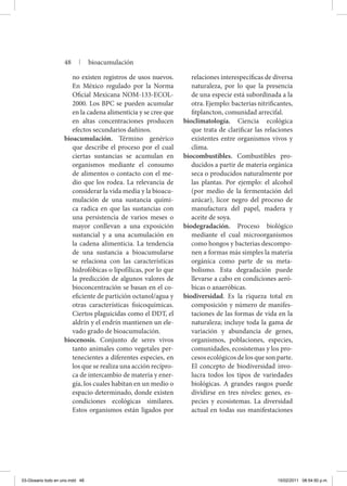 no existen registros de usos nuevos.
En México regulado por la Norma
Oficial Mexicana NOM-133-ECOL-
2000. Los BPC se pueden acumular
en la cadena alimenticia y se cree que
en altas concentraciones producen
efectos secundarios dañinos.
bioacumulación. Término genérico
que describe el proceso por el cual
ciertas sustancias se acumulan en
organismos mediante el consumo
de alimentos o contacto con el me-
dio que los rodea. La relevancia de
considerar la vida media y la bioacu-
mulación de una sustancia quími-
ca radica en que las sustancias con
una persistencia de varios meses o
mayor conllevan a una exposición
sustancial y a una acumulación en
la cadena alimenticia. La tendencia
de una sustancia a bioacumularse
se relaciona con las características
hidrofóbicas o lipofílicas, por lo que
la predicción de algunos valores de
bioconcentración se basan en el co-
eficiente de partición octanol/agua y
otras características fisicoquímicas.
Ciertos plaguicidas como el DDT, el
aldrín y el endrín mantienen un ele-
vado grado de bioacumulación.
biocenosis. Conjunto de seres vivos
tanto animales como vegetales per-
tenecientes a diferentes especies, en
los que se realiza una acción recípro-
ca de intercambio de materia y ener-
gía, los cuales habitan en un medio o
espacio determinado, donde existen
condiciones ecológicas similares.
Estos organismos están ligados por
relaciones interespecíficas de diversa
naturaleza, por lo que la presencia
de una especie está subordinada a la
otra. Ejemplo: bacterias nitrificantes,
fitplancton, comunidad arrecifal.
bioclimatología. Ciencia ecológica
que trata de clarificar las relaciones
existentes entre organismos vivos y
clima.
biocombustibles. Combustibles pro-
ducidos a partir de materia orgánica
seca o producidos naturalmente por
las plantas. Por ejemplo: el alcohol
(por medio de la fermentación del
azúcar), licor negro del proceso de
manufactura del papel, madera y
aceite de soya.
biodegradación. Proceso biológico
mediante el cual microorganismos
como hongos y bacterias descompo-
nen a formas más simples la materia
orgánica como parte de su meta-
bolismo. Esta degradación puede
llevarse a cabo en condiciones aeró-
bicas o anaeróbicas.
biodiversidad. Es la riqueza total en
composición y número de manifes-
taciones de las formas de vida en la
naturaleza; incluye toda la gama de
variación y abundancia de genes,
organismos, poblaciones, especies,
comunidades, ecosistemas y los pro-
cesos ecológicos de los que son parte.
El concepto de biodiversidad invo-
lucra todos los tipos de variedades
biológicas. A grandes rasgos puede
dividirse en tres niveles: genes, es-
pecies y ecosistemas. La diversidad
actual en todas sus manifestaciones
48 | bioacumulación
03-Glosario todo en uno.indd 48 15/02/2011 08:54:50 p.m.
 