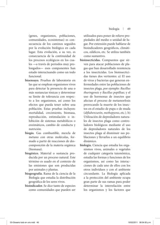 (genes, organismos, poblaciones,
comunidades, ecosistemas) es con-
secuencia de los caminos seguidos
por la evolución biológica en cada
lugar. Esta evolución, a su vez, es
consecuencia de la continuidad de
los procesos ecológicos en los cua-
les —a través de periodos muy pro-
longados— esos componentes han
estado interactuando como un todo
funcional.
bioensayo. Pruebas de laboratorio en
las que se emplean organis­mos vivos
para detectar la presencia de una o
más sustancias tóxicas y determinar
su límite de tolerancia con respec-
to a los organismos, así como los
efectos que pueda tener sobre una
población. Estas pruebas incluyen:
mortalidad, crecimiento, biomasa,
reproducción, estimulación o in-
hibición de sistemas metabólicos o
enzimáticos, cambio de conducta y
nutrición.
biogás. Gas combustible, mezcla de
metano con otras moléculas, for-
mado a partir de reacciones de des-
composición de la materia orgánica
(biomasa).
biogénico. Material o sustancia pro-
ducida por un proceso natural. Este
término es usado en el contexto de
las emisiones que son producidas
por animales y plantas.
biogeografía. Rama de la ciencia de la
Biología que estudia la distribución
geográfica de los seres vivos.
bioindicador. Se dice tanto de especies
como comunidades que pueden ser
utilizados para poner de relieve pro-
piedades del medio o unidad de lu-
gar. Por extensión puede hablarse de
bioindicadores geográficos, climáti-
cos, edáficos, etc. Se utiliza también
como sustantivo.
bioinsecticidas. Compuestos que sir-
ven para atacar poblaciones de pla-
gas que han desarrollado resistencia
a los insecticidas. Los bioinsectici-
das tienes dos vertientes: a) El uso
de virus y bacterias que generan en-
fermedades entre las poblaciones de
insectos plaga, por ejemplo: Bacillus
thuringensis y Bacillus popilliae; y el
uso de hormonas de insectos que
afectan el proceso de metamorfosis
provocando la muerte de los insec-
tos en el estadío de pupa o de muda
(diflubenzurón, methopyeno, etc.). b)
Utilización de depredadores natura-
les de insectos plaga como contro-
ladores biológicos mediante el uso
de depredadores naturales de los
insectos plaga al disminuir sus po-
blaciones y llevarlos a un equilibrio
dinámico.
biología. Ciencia que estudia los orga-
nismos vivos, animales o vegetales
de cualquier categoría taxonómica,
estudia las formas y funciones de los
organismos, así como las interac-
ciones de cada uno de ellos con los
otros individuos y con el ambiente
circundante. La Biología aplicada
a la protección del ambiente ocupa
gran parte de sus ramas para poder
determinar la interrelación entre
los organismos y los factores que
biología | 49
03-Glosario todo en uno.indd 49 15/02/2011 08:54:50 p.m.
 