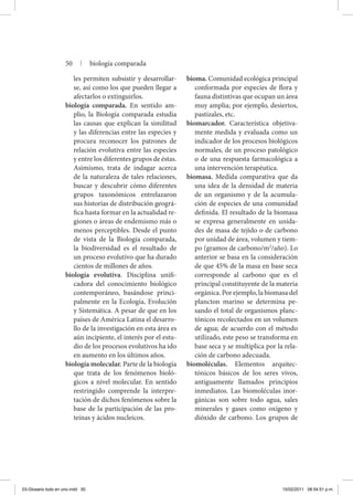 les permiten subsistir y desarrollar-
se, así como los que pueden llegar a
afectarlos o extinguirlos.
biología comparada. En sentido am-
plio, la Biología comparada estudia
las causas que explican la similitud
y las diferencias entre las especies y
procura reconocer los patrones de
relación evolutiva entre las especies
y entre los diferentes grupos de éstas.
Asimismo, trata de indagar acerca
de la naturaleza de tales relaciones,
buscar y descubrir cómo diferentes
grupos ta­xonómicos entrelazaron
sus historias de distribución geográ-
fica hasta formar en la actualidad re-
giones o áreas de endemismo más o
menos perceptibles. Desde el punto
de vista de la Biología comparada,
la biodiversidad es el resultado de
un proceso evolutivo que ha durado
cientos de millones de años.
biología evolutiva. Disciplina unifi-
cadora del conocimiento biológico
contemporáneo, basándose princi-
palmente en la Ecología, Evolución
y Sistemática. A pesar de que en los
países de América Latina el desarro-
llo de la investigación en esta área es
aún incipiente, el interés por el estu-
dio de los procesos evolutivos ha ido
en aumento en los últimos años.
biología molecular. Parte de la biología
que trata de los fenómenos bioló-
gicos a nivel molecular. En sentido
restringido comprende la interpre-
tación de dichos fenómenos sobre la
base de la participación de las pro-
teínas y ácidos nucleicos.
bioma. Comunidad ecológica principal
conformada por especies de flora y
fauna distintivas que ocupan un área
muy amplia; por ejemplo, desiertos,
pastizales, etc.
biomarcador. Característica objetiva-
mente medida y evaluada como un
indicador de los procesos biológicos
normales, de un proceso patológico
o de una respuesta farmacológica a
una intervención terapéutica.
biomasa. Medida comparativa que da
una idea de la densidad de materia
de un organismo y de la acumula-
ción de especies de una comunidad
definida. El resultado de la biomasa
se expresa generalmente en unida-
des de masa de tejido o de carbono
por unidad de área, volumen y tiem-
po (gramos de carbono/m2
/año). Lo
anterior se basa en la consideración
de que 45% de la masa en base seca
corresponde al carbono que es el
principal constituyente de la materia
orgánica. Por ejemplo, la biomasa del
plancton marino se determina pe-
sando el total de organismos planc-
tónicos recolectados en un volumen
de agua; de acuerdo con el método
utilizado, este peso se transforma en
base seca y se multiplica por la rela-
ción de carbono adecuada.
biomoléculas. Elementos arquitec-
tónicos básicos de los seres vivos,
antiguamente llamados principios
inmediatos. Las biomoléculas inor-
gánicas son sobre todo agua, sales
minerales y gases como oxígeno y
dióxido de carbono. Los grupos de
50 | biología comparada
03-Glosario todo en uno.indd 50 15/02/2011 08:54:51 p.m.
 