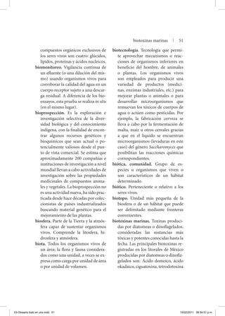 compuestos orgánicos exclusivos de
los seres vivos son cuatro: glúcidos,
lípidos, proteínas y ácidos nucleicos.
biomonitoreo. Vigilancia continua de
un efluente (o una dilución del mis-
mo) usando organismos vivos para
corroborar la calidad del agua en un
cuerpo receptor sujeto a una descar-
ga residual. A diferencia de los bio-
ensayos, esta prueba se realiza in situ
(en el mismo lugar).
bioprospección. Es la exploración e
investigación selectiva de la diver-
sidad biológica y del conocimiento
indígena, con la finalidad de encon-
trar algunos recursos genéticos y
bioquímicos que sean actual o po-
tencialmente valiosos desde el pun-
to de vista comercial. Se estima que
aproximadamente 200 compañías e
instituciones de investigación a nivel
mundial llevan a cabo actividades de
investigación sobre las propiedades
medicinales de compuestos anima-
les y vegetales. La bioprospección no
es una actividad nueva, ha sido prac-
ticada desde hace décadas por colec-
cionistas de países industrializados
buscando material genético para el
mejoramiento de las plantas.
biosfera. Parte de la Tierra y la atmós-
fera capaz de sustentar organismos
vivos. Comprende la litosfera, hi-
drosfera y atmósfera.
biota. Todos los organismos vivos de
un área; la flora y fauna considera-
dos como una unidad, a veces se ex-
presa como carga por unidad de área
o por unidad de volumen.
biotecnología. Tecnología que permi-
te aprovechar mecanismos o reac-
ciones de organismos inferiores en
beneficio del hombre, de animales
o plantas. Los organismos vivos
son empleados para producir una
variedad de productos (medici-
nas, enzimas industriales, etc.) para
mejorar plantas o animales o para
desarrollar microorganismos que
remuevan los tóxicos de cuerpos de
agua o actúen como pesticidas. Por
ejemplo, la fabricación cerveza se
lleva a cabo por la fermentación de
malta, maíz u otros cereales gracias
a que en el líquido se encuentran
microorganismos (levaduras en este
caso) del género Saccharomyces que
posibilitan las reacciones químicas
correspondientes.
biótica, comunidad. Grupo de es-
pecies u organismos que viven o
son característicos de un hábitat
determinado.
biótico. Perteneciente o relativo a los
seres vivos.
biotopo. Unidad más pequeña de la
biosfera o de un hábitat que puede
ser delimitado mediante fronteras
convenientes.
biotoxinas marinas. Toxinas produci-
das por diatomeas o dino­flagelados,
consideradas las sustancias más
tóxicas y potentes conocidas hasta la
fecha. Las principales biotoxinas re-
gistradas en los litorales de México
producidas por diatomeas o dinofla-
gelados son: Ácido domoico, ácido
okadaico, ciguatoxina, tetrodotoxina
biotoxinas marinas | 51
03-Glosario todo en uno.indd 51 15/02/2011 08:54:51 p.m.
 