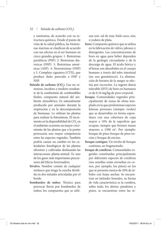 y saxitoxina, de acuerdo con su es-
tructura química. Desde el punto de
vista de la salud pública, las biotoxi-
nas marinas se clasifican de acuerdo
con sus efectos en el ser humano en
cinco grandes grupos: 1. Biotoxinas
paralíticas (PSP). 2. Biotoxinas dia-
rreicas (DSP). 3. Biotoxinas amné-
sicas (ASP). 4. Neurotoxinas (NSP)
y 5. Complejo ciguatera (CTX), que
produce daño parecido a DSP y
NSP.
bióxido de carbono (CO2
). Gas no ve-
nenoso, incoloro e inodoro resultan-
te de la combustión de combustibles
fósiles; compuesto natural del am-
biente atmosférico. Es naturalmente
producido por animales durante la
respiración y en la descomposición
de biomasas. Lo utilizan las plantas
para realizar la fotosíntesis. El incre-
mento en la disponibilidad de CO2
en
el ambiente ocasiona un mayor creci-
miento de las plantas que a la postre
provocaría una mayor competencia
entre las especies vegetales. También
podría causar un cambio en los ca-
lendarios fenológicos de las plantas
silvestres y cultivadas desfasando las
interacciones planta-animal. Es uno
de los gases más importantes precur-
sores del Efecto Invernadero.
bivalvo. Nombre común de cualquier
molusco que tenga la concha dividi-
da en dos mitades articuladas por el
borde.
bombardeo de nubes. Técnica para
provocar lluvia por bombardeo de
nubes; los compuestos que se utili-
zan son: sal de mar, hielo seco, zinc
o yoduro de plata.
boro.Compuestoquímicoqueseutiliza
en la fabricación de vidrio, jabones y
detergentes. Las concentraciones de
boro en agua para beber dependen
de la geología circundante y de la
descarga de agua. El ácido bórico y
el bórax son absorbidos en el cuerpo
humano a través del tubo intestinal
(no son genotóxicos). La elimina-
ción de boratos de la sangre se efec-
túa por excreción. La ingesta diaria
tolerable (IDT) de boro en humanos
es de 0.16 mg/kg de peso corporal.
bosque. Comunidades vegetales prin-
cipalmente de zonas de clima tem-
plado en la que predominan especies
leñosas perennes (siempre verdes)
que se desarrollan en forma espon-
tánea con una cobertura de copa
mayor a 10% de la superficie que
ocupan, siempre que formen masas
mayores a 1500 m2
. Por ejemplo:
bosque de pino, bosque de pino-en-
cino y bosque de encino.
bosque contiguo. Un trecho de bosque
continuo, no fragmentado.
bosque de coníferas. Comunidades ve-
getales constituidas principal­mente
por diferentes especies de coníferas
(sus semillas están envueltas en co-
nos, por ejemplo, los pinos) en los
que se presenta menos de 20% de ár-
boles con hojas anchas. Se encuen-
tran en latitudes boreales, su forma
de vida característica es la conífera,
sobre todo, los abetos, pinabetos y
pinos, se encuentran entre las re-
52 | bióxido de carbono (CO2
)
03-Glosario todo en uno.indd 52 15/02/2011 08:54:52 p.m.
 