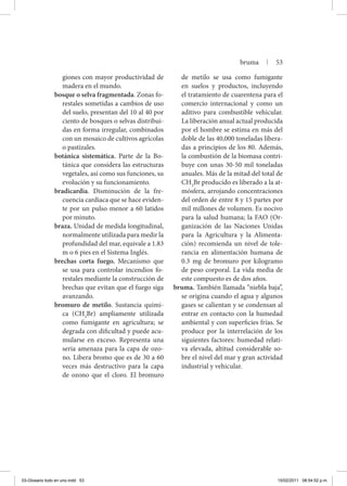 giones con mayor productividad de
madera en el mundo.
bosque o selva fragmentada. Zonas fo-
restales sometidas a cambios de uso
del suelo, presentan del 10 al 40 por
ciento de bosques o selvas distribui-
das en forma irregular, combinados
con un mosaico de cultivos agrícolas
o pastizales.
botánica sistemática. Parte de la Bo-
tánica que considera las estructuras
vegetales, así como sus funciones, su
evolución y su funcionamiento.
bradicardia. Disminución de la fre-
cuencia cardiaca que se hace eviden-
te por un pulso menor a 60 latidos
por minuto.
braza. Unidad de medida longitudinal,
normalmente utilizada para medir la
profundidad del mar, equivale a 1.83
m o 6 pies en el Sistema Inglés.
brechas corta fuego. Mecanismo que
se usa para controlar incendios fo-
restales mediante la construcción de
brechas que evitan que el fuego siga
avanzando.
bromuro de metilo. Sustancia quími-
ca (CH3
Br) ampliamente utilizada
como fumigante en agricultura; se
degrada con dificultad y puede acu-
mularse en exceso. Representa una
seria amenaza para la capa de ozo-
no. Libera bromo que es de 30 a 60
veces más destructivo para la capa
de ozono que el cloro. El bromuro
de metilo se usa como fumigante
en suelos y productos, incluyendo
el tratamiento de cuarentena para el
comercio internacional y como un
aditivo para combustible vehicular.
La liberación anual actual producida
por el hombre se estima en más del
doble de las 40,000 toneladas libera-
das a principios de los 80. Además,
la combustión de la biomasa contri-
buye con unas 30-50 mil toneladas
anuales. Más de la mitad del total de
CH3
Br producido es liberado a la at-
mósfera, arrojando concentraciones
del orden de entre 8 y 15 partes por
mil millones de volumen. Es nocivo
para la salud humana; la FAO (Or-
ganización de las Naciones Unidas
para la Agricultura y la Alimenta-
ción) recomienda un nivel de tole-
rancia en alimentación humana de
0.3 mg de bromuro por kilogramo
de peso corporal. La vida media de
este compuesto es de dos años.
bruma. También llamada “niebla baja”,
se origina cuando el agua y algunos
gases se calientan y se condensan al
entrar en contacto con la humedad
ambiental y con superficies frías. Se
produce por la interrelación de los
siguientes factores: humedad relati-
va elevada, altitud considerable so-
bre el nivel del mar y gran actividad
industrial y vehicular.
bruma | 53
03-Glosario todo en uno.indd 53 15/02/2011 08:54:52 p.m.
 