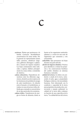 cactáceas. Plantas que pertenecen a la
familia Cactaceae, dicotiledóneas
características de zonas áridas. Por
lo general sus representantes tienen
tallos carnosos, cilíndricos (órga-
nos), globosos (biznagas) o aplana-
dos a manera de raqueta (nopales).
Las hojas comúnmente están redu-
cidas a espinas, habitan principal-
mente las zonas áridas y semiáridas
de América.
cadena alimenticia. Dependencia ali-
menticia entre los diferentes orga-
nismos, donde la acción recíproca de
los fenómenos de pérdida de energía
de cada transferencia y la relación
entre el tamaño y el metabolismo, se
traduce en una estructura trófica de-
finida que a menudo es característica
de un tipo particular de ecosistema.
cadena trófica. Transferencia de ener-
gía en forma de alimento, desde su
fuente en los organismos autótrofos
(plantas) y a través de una serie de
organismos que consumen y son
consumidos.
caducifolio. Que permanece sin hojas
durante una parte del año.
cálculo de impacto climático. Práctica
para identificar y evaluar los perjui-
cios y las consecuencias benéficas
del cambio climático en sistemas
humanos y naturales.
calidad de la tierra. Se refiere a la con-
dición o estado de la tierra, inclu-
yendo al suelo, agua y propiedades
biológicas relativas a las necesidades
humanas. Está relacionado con la
condición y capacidad de la tierra
para propósitos de producción, con-
servación y manejo ambiental. La
calidad de la tierra debe evaluarse
en función de usos específicos de la
tierra. “La calidad del uso de la tierra
c
03-Glosario todo en uno.indd 54 15/02/2011 08:54:53 p.m.
 