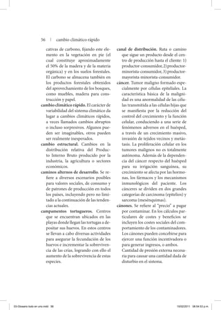 cativas de carbono, fijando este ele-
mento en la vegetación en pie (el
cual constituye aproximadamente
el 50% de la madera y de la materia
orgánica) y en los suelos forestales.
El carbono se almacena también en
los productos forestales obtenidos
del aprovechamiento de los bosques,
como muebles, madera para cons-
trucción y papel.
cambio climático rápido. El carácter de
variabilidad del sistema climático da
lugar a cambios climáticos rápidos,
a veces llamados cambios abruptos
o incluso sorpresivos. Algunos pue-
den ser imaginables, otros pueden
ser realmente inesperados.
cambio estructural. Cambios en la
distribución relativa del Produc-
to Interno Bruto producido por la
industria, la agricultura o sectores
económicos.
caminos alternos de desarrollo. Se re-
fiere a diversos escenarios posibles
para valores sociales, de consumo y
de patrones de producción en todos
los países, incluyendo pero no limi-
tado a la continuación de las tenden-
cias actuales.
campamentos tortugueros. Centros
que se encuentran ubicados en las
playas donde llegan las tortugas a de-
positar sus huevos. En estos centros
se llevan a cabo diversas actividades
para asegurar la fecundación de los
huevos e incrementar la sobreviven-
cia de las crías, logrando con ello el
aumento de la sobrevivencia de estas
especies.
canal de distribución. Ruta o camino
que sigue un producto desde el cen-
tro de producción hasta el cliente: 1)
productor-consumidor,2)productor-
minorista-consumidor, 3) productor-
mayorista-minorista-consumidor.
cáncer. Tumor maligno formado espe-
cialmente por células epiteliales. La
característica básica de la maligni-
dad es una anormalidad de las célu-
las transmitida a las células hijas que
se manifiesta por la reducción del
control del crecimiento y la función
celular, conduciendo a una serie de
fenómenos adversos en el huésped,
a través de un crecimiento masivo,
invasión de tejidos vecinos y metás-
tasis. La proliferación celular en los
tumores malignos no es totalmente
autónoma. Además de la dependen-
cia del cáncer respecto del huésped
para su irrigación sanguínea, su
crecimiento se afecta por las hormo-
nas, los fármacos y los mecanismos
inmunológicos del paciente. Los
cánceres se dividen en dos grandes
categorías de carcinoma (epitelios) y
sarcoma (mesénquimas).
cánones. Se refiere al “precio’’ a pagar
por contaminar. En los cálculos par-
ticulares de costes y beneficios se
incluyen los costes sociales del com-
portamiento de los contaminadores.
Los cánones pueden concebirse para
ejercer una función incentivadora o
para generar ingresos, o ambos.
	 Cantidad de presión externa necesa-
ria para causar una cantidad dada de
disturbio en el sistema.
56 | cambio climático rápido
03-Glosario todo en uno.indd 56 15/02/2011 08:54:53 p.m.
 