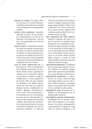 cánones de vertido. Son pagos sobre
los desechos en el medio ambiente,
calculados en función de la cantidad
y de la calidad de los contaminantes
vertidos.
cánones sobre productos. Impuestos
aplicados al precio de los produc-
tos contaminantes en la fase de fa-
bricación o de utilización, o por los
que se ha organizado un servicio de
eliminación.
capa de ozono. La estratosfera contiene
una capa con una gran concentración
de ozono. La capa se extiende desde
12 a 40 km. La concentración de ozo-
no alcanza un máximo de entre 20 y
25 km. Esta capa se ha ido agotando
a causa de las emisiones humanas de
compuestos de cloro y bromo.
capa de ozono (destrucción de). A
principios de 1970 se identificaron
dos problemas potenciales: las emi-
siones desde aviones supersónicos
volando en la estratosfera inferior
y los productos químicos usados en
refrigeradores o como propulsores
de aerosol. Sólo tres años después,
F.S. Rowland y M. Molina demos-
traron que una clase de químicos
bastante inertes y ampliamente uti-
lizados, llamados clorofluorocar-
bonos (CFC) eran transportados a
la estratosfera por los movimientos
de masas de aire. Allí, absorben fo-
tones de alta energía de la luz solar
y liberan cloro libre; una vez libera-
do, el cloro puede destruir el ozono
estratosférico mediante una serie de
reacciones catalíticas. Se sabe que
el bromo procedente de los halones
usados en algunos dispositivos para
apagar fuego también se libera en la
estratosfera con efecto destructivo
de la capa de ozono. Algunos CFC
y halones pueden sobrevivir en la at-
mósfera más de un siglo.
capa endurecida del suelo madura.
Superficie expuesta del suelo en la
que la sucesión ha avanzado hasta
la etapa de una comunidad con pre-
dominio de algas, líquenes o musgos
y se ha estancado en dicha etapa. Si
no son adecuadamente perturbadas,
estas comunidades pueden perma-
necer en el mismo estado durante
siglos, siempre y cuando el suelo
esté nivelado lo suficiente como para
inhibir la erosión por agua.
capacidad de adaptación. La habilidad
de un sistema para ajustarse al cam-
bio climático al moderar peligros
potenciales, aprovechar oportunida-
des, o para enfrentar consecuencias.
capacidad de asimilación. La capaci-
dad de un cuerpo natural de agua
(ríos, lagos, lagunas, mar, etc.) de re-
cibir residuos líquidos o materiales
tóxicos sin presentar efectos de dete-
rioro y sin dañar la vida acuática.
capacidad de carga. El número de in-
dividuos en una población que un
hábitat puede mantener.
capacidad de carga de contaminantes.
Sensibilidad de los factores ecoló-
gicos del ecosistema y sus compo-
nentes a los efectos antropogénicos
(contaminación). El grado de carga
sobre los factores ecológicos y los
capacidad de carga de contaminantes | 57
03-Glosario todo en uno.indd 57 15/02/2011 08:54:54 p.m.
 