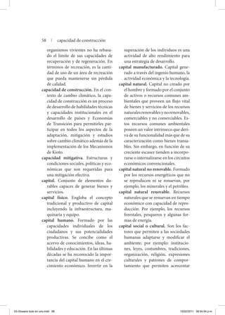 organismos vivientes no ha rebasa-
do el límite de sus capacidades de
recuperación y de regeneración. En
términos de recreación, es la canti-
dad de uso de un área de recreación
que pueda mantenerse sin pérdida
de calidad.
capacidad de construcción. En el con-
texto de cambio climático, la capa-
cidad de construcción es un proceso
de desarrollo de habilidades técnicas
y capacidades institucionales en el
desarrollo de países y Economías
de Transición para permitirles par-
ticipar en todos los aspectos de la
adaptación, mitigación y estudios
sobre cambio climático además de la
implementación de los Mecanismos
de Kioto.
capacidad mitigativa. Estructuras y
condiciones sociales, políticas y eco-
nómicas que son requeridas para
una mitigación efectiva.
capital. Conjunto de elementos du-
rables capaces de generar bienes y
servicios.
capital físico. Engloba el concepto
tradicional y productivo de capital
incluyendo la infraestructura, ma-
quinaria y equipo.
capital humano. Formado por las
capacidades individuales de los
ciudadanos y sus potencialidades
productivas. Se concibe como el
acervo de conocimientos, ideas, ha-
bilidades y educación. En las últimas
décadas se ha reconocido la impor-
tancia del capital humano en el cre-
cimiento económico. Invertir en la
superación de los individuos es una
actividad de alto rendimiento para
una estrategia de desarrollo.
capital manufacturado. Capital gene-
rado a través del ingenio humano, la
actividad económica y la tecnología.
capital natural. Capital no creado por
el hombre y formado por el conjunto
de activos o recursos comunes am-
bientales que proveen un flujo vital
de bienes y servicios de los recursos
naturalesrenovablesynorenovables,
comerciables y no comerciables. Es-
tos recursos comunes ambientales
poseen un valor intrínseco que deri-
va de su funcionalidad más que de su
caracterización como bienes transa-
bles. Sin embargo, en función de su
creciente escasez tienden a incorpo-
rarse o internalizarse en los circuitos
económicos convencionales.
capital natural no renovable. Formado
por los recursos energéticos que no
se reproducen ni se renuevan, por
ejemplo, los minerales y el petróleo.
capital natural renovable. Recursos
naturales que se renuevan en tiempo
económico con capacidad de repro-
ducción. Por ejemplo, los recursos
forestales, pesqueros y algunas for-
mas de energía.
capital social o cultural. Son los fac-
tores que permiten a las sociedades
humanas adaptarse y modificar el
ambiente; por ejemplo: institucio-
nes, leyes, costumbres, tradiciones,
organización, religión, expresiones
culturales y patrones de compor-
tamiento que permiten acrecentar
58 | capacidad de construcción
03-Glosario todo en uno.indd 58 15/02/2011 08:54:54 p.m.
 