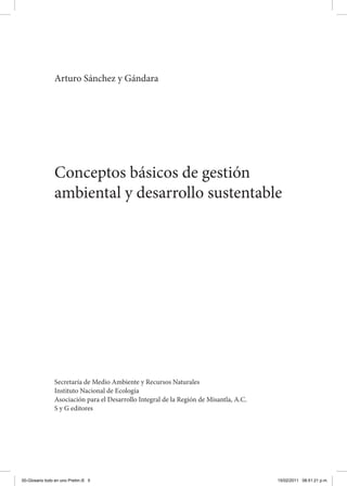 Conceptos básicos de gestión
ambiental y desarrollo sustentable
Arturo Sánchez y Gándara
Secretaría de Medio Ambiente y Recursos Naturales
Instituto Nacional de Ecología
Asociación para el Desarrollo Integral de la Región de Misantla, A.C.
S y G editores
00-Glosario todo en uno Prelim.i5 5 15/02/2011 08:51:21 p.m.
 