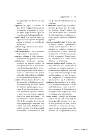 las capacidades productivas de una
nación.
captación de agua. Extracción de
agua desde cualquier fuente, ya sea
permanente o temporal. Se inclu-
yen aguas de yacimientos, aguas de
cuencas y colecta de agua de lluvia.
captura total. Peso total de todas las
especies que se capturan incluyendo
las que se obtienen por métodos de
acuacultura.
carácter. Rasgo distintivo como expre-
sión de un gen.
carácter hereditario. Que se transmite
de generación en ge­neración.
caracteres edáficos. Se refiere a las con-
diciones físicas y químicas del suelo.
carbofurano. Compuesto químico
empleado en algunos cultivos. La
principal exposición en humanos es
a través del agua para beber proce-
dente de aguas subterráneas o super-
ficiales. El carbofurano actúa a nivel
molecular inhibiendo la actividad de
la acetilcolinesterasa eritrocitaria.
carbón activado. Forma de carbón de
alta absorción utilizado para remo-
ver malos olores y sustancias tóxicas
de emisiones líquidas o gaseosas. Al-
gunos de sus usos son: a) para clari-
ficar, deodorizar, decolorar y filtrar,
b) para remover materia orgánica
disuelta en aguas residuales c) en
los sistemas de control de evapora-
ción de los vehículos de motor, d)
como pigmento para llantas de hule
y tintas para dibujo. Debido a que el
carbón activado tiene la propiedad
de absorber a otras sustancias, una
vez que ha sido utilizado puede ser
peligroso.
Carbonífero. Segundo periodo del Pa-
leozoico, que inició hace 355 millo-
nes de años y duró 75 millones de
años. Se caracterizó por la presencia
de anfibios en tierras pantanosas, al-
gunos reptiles primitivos y helechos
gigantes.
carbono (sumidero de). Regiones que
se forman cuando la vegetación ab-
sorbe el bióxido de carbono de la at-
mósfera. Las emisiones netas de un
país se calculan al tomar como base
las emisiones y restarle las emisiones
de CO2
procedentes de determina-
das actividades en el cambio de uso
del suelo y la silvicultura.
carbono orgánico total. Análisis quí-
mico utilizado para determinar el
contenido de materia orgánica o
contaminantes orgánicos presentes
en agua. Se expresa en miligramos de
carbón orgánico por litro de mues-
tra, siempre que su contenido en la
misma supere 1 mg de carbón/litro.
cardumen. Reunión de un gran núme-
ro de peces que viven juntos, se llama
también banco de peces. Es el prin-
cipal mecanismo de defensa frente a
los depredadores de peces que viven
en las aguas abiertas oceánicas.
carga animal. Número de animales
confinados en una subunidad de
tierra (parcela) durante cierto lap-
so. Éste puede ser de unos cuantos
minutos hasta varios días. General-
mente se expresa como el número de
animales (de cualquier talla o edad)
carga animal | 59
03-Glosario todo en uno.indd 59 15/02/2011 08:54:55 p.m.
 