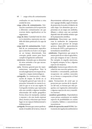 confinados en una hectárea u otra
unidad de área.
carga crítica de contaminantes. Esti-
mación cuantitativa de la exposición
a diferentes contaminantes sin que
ocurran daños significativos en los
organismos.
carga de cloro. Cantidad total de cloro
en la atmósfera; representa una me-
dida del daño potencial a la capa de
ozono.
carga total de contaminación. Canti-
dad de un contaminante específico
que se desecha en el aire o en el agua
en un tiempo determinado. Este
concepto puede usarse para hacer
cumplir la legislación ambiental.
carnívoros. Animales que se alimentan
de otros animales a los que necesa-
riamente matan.
carta. Término general para las repre-
sentaciones cartográficas. Para la
escuelaanglosajonasonmapasdena-
vegación o mapas meteorológicos.
cartografía. La construcción o elabo-
ración de mapas. Se divide en: a)
Cartografía general que trata de re-
presentar (tomando en cuenta la es-
cala) lo que se ve en una región. b)
Cartografía temática que representa
sólo una variable o algunas variables
relacionadas del medio geográfico.
Forma eficaz de manipular, analizar
y exponer, y de este modo expresar
ideas, formas y relaciones que tienen
lugar en un espacio bidimensional o
tridimensional.
cartógrafo. Persona que conoce perfecta-
mente el modelo de la tierra y tiene el
discernimiento suficiente para supri-
miroagregardetalles,segúnelsistema
deproyección,laescalayelobjetivode
cada mapa. Los elementos que se re-
presentan en un mapa son símbolos,
dibujos y colores cuyo uso acertado
depende más del sentido artístico que
de la preparación científica.
catabolismo. Reacciones que involu-
cran la oxidación de compuestos
orgánicos para proveer de energía
química disponible (generalmente
en forma de ATP) y para generar in-
termediarios metabólicos.
catádromo. Organismos que pasan la
mayor parte de su vida en agua dulce,
pero que emigran al mar a desovar.
Por ejemplo, la anguila americana,
la anguila europea, la lisa y algunas
especies de mojarras.
catalizador.Sustanciaquealteralavelo-
cidad de una reacción química, ace-
lerándola o retrasándola, pudiendo
recuperarse sin cambios esenciales
en su forma o composición al final
de la reacción.
cayos. Formaciones de coral que se
proyectan por encima de la superfi-
cie del mar, se forman por islas pe-
queñas con vegetación colonizadora
y algunas especies de aves y mamífe-
ros marinos.
cazadores generalistas. Depredadores
cuyas presas constituyen un amplio
espectro de posibilidades en cuanto
a tamaños, hábitos y características
taxonómicas.
cédula de operación anual (COA). Ins-
trumentoderegulaciónambientalen
60 | carga crítica de contaminantes
03-Glosario todo en uno.indd 60 15/02/2011 08:54:55 p.m.
 