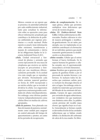 México, consiste en un reporte que
se presenta a la autoridad ambiental
por cada establecimiento industrial,
tanto para actualizar la informa-
ción sobre su operación como para
ofrecer información actualizada que
contribuya a la definición de políti-
cas ambientales por regiones prio-
ritarias o a escala nacional. Dicho
reporte es anual y tiene información
sobre emisiones, transferencias y
manejo de contaminantes y deriva
de las obligaciones fijadas en la Li-
cencia Ambiental Única (LAU).
célula. Unidad estructural y fun-
cional de plantas y animales que
consta típicamente de una masa de
citoplasma que encierra un núcleo
(excepto en procariontes) y limi-
tada por una membrana diferen-
cialmente permeable. Es la unidad
viva más simple que se reproduce
por división. Normalmente cada
célula contiene material genético
en forma de ADN incorporado a
un núcleo celular, que se escinde al
dividirse la célula. Los organismos
superiores contienen grandes canti-
dades de células interdependientes.
Sin embargo, estas últimas pueden
tratarse independientemente como
células libres en medios de cultivos
apropiados.
célula de pastoreo. Área planeada con
fines de manejo de pastoreo, normal-
mente como unidad para asegurar
un control adecuado del tiempo de
apacentamiento y pisoteo, así como
de los periodos de recuperación.
células de complementación. En te-
rapia génica, células que permiten
multiplicar virus defectuosos que
sirven de vectores de genes.
células ES (Embryo-derived Stem
Cells). Células embrionarias no dife-
renciadas. Pueden cultivarse in vitro
de manera prolongada y modifica-
da genéticamente. En un ratón, por
ejemplo, una vez implantadas en un
embrión contribuyen a la formación
de un individuo-quimera que puede
transmitir genéticamente la modifi-
cación a su descendencia.
células sexuales. Células que al unirse
forman el huevo fertilizado. En la
especie humana los gametos o célu-
las sexuales son el espermatozoide
(masculino) y el óvulo (femenino).
cenizas. Residuos que se generan por la
quema de gasolinas fósiles y por el
procesado de metales ferrosos y no
ferrosos. Se incluyen todos los de-
sechos que contienen carbón, pero
se excluyen las descargas directas al
aire o al agua. Sin embargo, están in-
cluidos los materiales que provienen
del filtrado de las emisiones del aire.
cenotes. Cuerpos de agua conectados
por corrientes de aguas subterráneas,
son verdaderos ríos que mantienen
una dinámica entre ellos. La palabra
cenote proviene del vocablo maya
dzonot, que significa hoyo en el sue-
lo. Generalmente se forman cuando
se derrumba el techo de las cavidades
subterráneas que se habían creado
debido a la disolución del carbonato
de calcio de la roca madre. En Méxi-
cenotes | 61
03-Glosario todo en uno.indd 61 15/02/2011 08:54:56 p.m.
 