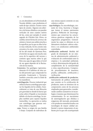 co, son abundantes en la Península de
Yucatán debido a que predomina el
suelo de tipo calcáreo. Existen varios
tipos de cenotes. Algunos son abier-
tos y de forma cilíndrica con paredes
verticales de unos cuantos metros
de luz, como por ejemplo el cenote
sagrado de Chichén Itzá. Otros, en
cambio, tienen forma de caverna o de
cántaro y tienen una salida estrecha a
la superficie por lo que en ellos la luz
es muy reducida. En los cenotes más
cercanos a la costa, como la mayoría
de los del estado de Quintana Roo,
el nivel de sus aguas está mucho más
cerca de la superficie del terreno y
contiene agua marina sobre la que
flota una capa de agua dulce; el nivel
de sus aguas depende de la fluctua-
ción de las mareas.
Cenozoico. Era geológica (aproxima-
damente 65-0 millones de años an-
tes del presente) que comprende los
periodos Cuaternario y Terciario;
también conocida como la Edad de
los mamíferos.
centrifugación. Proceso industrial que
utiliza la fuerza centrífuga para sepa-
rar los líquidos de los sólidos. Esen-
cialmente se trata de una filtración
por gravedad en donde la fuerza que
actúa sobre el líquido se incrementa
debido a la fuerza centrífuga. Se em-
plea también para separar líquidos
inmiscibles. La operación se realiza
con centrífugas que generan resi-
duos sólidos o líquidos.
cepa. Tronco u origen de una familia
o linaje. Conjunto de individuos de
una misma especie existente en una
colonia o cultivo.
cepa biológica. En microbiología, con-
junto de virus, bacterias u hongos
que tienen el mismo patrimonio
genético. Población de microorga-
nismos que conservan las caracte-
rísticas genéticas originales de los
organismos progenitores. General-
mente las cepas se obtienen en un
laboratorio mediante cultivos selec-
tivos y en condiciones ambientales
controladas.
certificación ambiental. Medida del
grado de desempeño de un siste-
ma de administración ambiental o
evaluación de conformidad entre la
empresa y la autoridad ambiental,
es decir, determinación del grado de
cumplimiento de la normatividad
u otras especificaciones. Compren-
de, procedimientos de muestreo,
prueba, calibración, certificación y
verificación.
certificación ambiental de productos.
Instrumento de política ambiental
que consiste en la certificación de
productos, tanto en términos de su
composición como de los procesos
empleados para generarlos, conside-
rando cambios sustantivos en tecno-
logías e insumos que disminuyan los
contaminantes. Es un mecanismo
de autorregulación que obedece a
exigencias del mercado, premiando
a los productos manufacturados con
tecnologías de mayor calidad am-
biental y menos impactantes al am-
biente por lo que este ecoetiquetado
62 | Cenozoico
03-Glosario todo en uno.indd 62 15/02/2011 08:54:56 p.m.
 