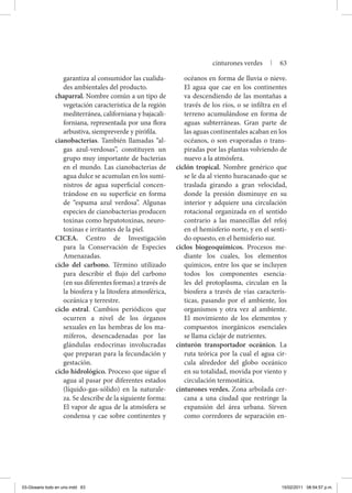 garantiza al consumidor las cualida-
des ambientales del producto.
chaparral. Nombre común a un tipo de
vegetación característica de la región
mediterránea, californiana y bajacali-
forniana, representada por una flora
arbustiva, siempreverde y pirófila.
cianobacterias. También llamadas “al-
gas azul-verdosas’’, constituyen un
grupo muy importante de bacterias
en el mundo. Las cianobacterias de
agua dulce se acumulan en los sumi-
nistros de agua superficial concen-
trándose en su superficie en forma
de “espuma azul verdosa’’. Algunas
especies de cianobacterias producen
toxinas como hepatotoxinas, neuro-
toxinas e irritantes de la piel.
CICEA. Centro de Investigación
para la Conservación de Especies
Amenazadas.
ciclo del carbono. Término utilizado
para describir el flujo del carbono
(en sus diferentes formas) a través de
la biosfera y la litosfera atmosférica,
oceánica y terrestre.
ciclo estral. Cambios periódicos que
ocurren a nivel de los órganos
sexuales en las hembras de los ma-
míferos, desencadenadas por las
glándulas endocrinas involucradas
que preparan para la fecundación y
gestación.
ciclo hidrológico. Proceso que sigue el
agua al pasar por diferentes estados
(líquido-gas-sólido) en la naturale-
za. Se describe de la siguiente forma:
El vapor de agua de la atmósfera se
condensa y cae sobre continentes y
océanos en forma de lluvia o nieve.
El agua que cae en los continentes
va descendiendo de las montañas a
través de los ríos, o se infiltra en el
terreno acumulándose en forma de
aguas subterráneas. Gran parte de
las aguas continentales acaban en los
océanos, o son evaporadas o trans-
piradas por las plantas volviendo de
nuevo a la atmósfera.
ciclón tropical. Nombre genérico que
se le da al viento huracanado que se
traslada girando a gran velocidad,
donde la presión disminuye en su
interior y adquiere una circulación
rotacional organizada en el sentido
contrario a las manecillas del reloj
en el hemisferio norte, y en el senti-
do opuesto, en el hemisferio sur.
ciclos biogeoquímicos. Procesos me-
diante los cuales, los elementos
químicos, entre los que se incluyen
todos los componentes esencia-
les del protoplasma, circulan en la
biosfera a través de vías caracterís-
ticas, pasando por el ambiente, los
organismos y otra vez al ambiente.
El movimiento de los elementos y
compuestos inorgánicos esenciales
se llama ciclaje de nutrientes.
cinturón transportador oceánico. La
ruta teórica por la cual el agua cir-
cula alrededor del globo oceánico
en su totalidad, movida por viento y
circulación termostática.
cinturones verdes. Zona arbolada cer-
cana a una ciudad que restringe la
expansión del área urbana. Sirven
como corredores de separación en-
cinturones verdes | 63
03-Glosario todo en uno.indd 63 15/02/2011 08:54:57 p.m.
 