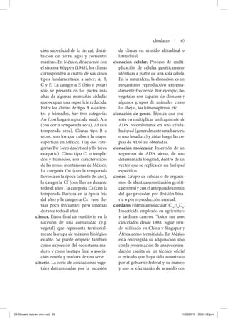 ción superficial de la tierra), distri-
bución de tierra, agua y corrientes
marinas. En México, de acuerdo con
el sistema Köppen (1948), los climas
corresponden a cuatro de sus cinco
tipos fundamentales, a saber: A, B,
C y E. La categoría E (frío o polar)
sólo se presenta en las partes más
altas de algunas montañas aisladas
que ocupan una superficie reducida.
Entre los climas de tipo A o calien-
tes y húmedos, hay tres categorías
Aw (con larga temporada seca), Am
(con corta temporada seca), Af (sin
temporada seca). Climas tipo B o
secos, son los que cubren la mayor
superficie en México. Hay dos cate-
gorías Bw (seco desértico) y Bs (seco
estepario). Clima tipo C, o templa-
dos y húmedos, son característicos
de las zonas montañosas de México.
La categoría Cw (con la temporada
lluviosa en la época caliente del año),
la categoría Cf (con lluvias durante
todo el año) , la categoría Cs (con la
temporada lluviosa en la época fría
del año) y la categoría Cx´ (con llu-
vias poco frecuentes pero intensas
durante todo el año).
clímax. Etapa final de equilibrio en la
sucesión de una comunidad (e.g.
vegetal) que representa territorial-
mente la etapa de máximo biológico
estable. Se puede emplear también
como expresión del ecosistema ma-
duro, y como la etapa final o asocia-
ción estable y madura de una serie.
cliserie. La serie de asociaciones vege-
tales determinadas por la sucesión
de climas en sentido altitudinal o
latitudinal.
clonación celular. Proceso de multi-
plicación de células genéticamente
idénticas a partir de una sola célula.
En la naturaleza, la clonación es un
mecanismo reproductivo extrema-
damente frecuente. Por ejemplo, los
vegetales son capaces de clonarse y
algunos grupos de animales como
las abejas, los himenópteros, etc.
clonación de genes. Técnica que con-
siste en multiplicar un fragmento de
ADN recombinante en una célula-
huésped (generalmente una bacteria
o una levadura) y aislar luego las co-
pias de ADN así obtenidas.
clonación molecular. Inserción de un
segmento de ADN ajeno, de una
determinada longitud, dentro de un
vector que se replica en un huésped
específico.
clones. Grupo de células o de organis-
mos de idéntica constitución genéti-
caentresíyconelantepasadocomún
del que proceden por división bina-
ria o por reproducción asexual.
clordano.Fórmulamolecular:C10
H6
Cl8
.
Insecticida empleado en agricultura
y jardines caseros. Todos sus usos
cancelados desde 1988. Sigue sien-
do utilizado en China y Singapur y
África como termiticida. En México
está restringida su adquisición sólo
con la presentación de una recomen-
dación escrita de un técnico oficial
o privado que haya sido autorizado
por el gobierno federal y su manejo
y uso se efectuarán de acuerdo con
clordano | 65
03-Glosario todo en uno.indd 65 15/02/2011 08:54:58 p.m.
 