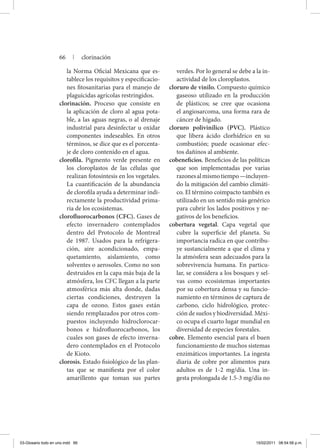 la Norma Oficial Mexicana que es-
tablece los requisitos y especificacio-
nes fitosanitarias para el manejo de
plaguicidas agrícolas restringidos.
clorinación. Proceso que consiste en
la aplicación de cloro al agua pota-
ble, a las aguas negras, o al drenaje
industrial para desinfectar u oxidar
componentes indeseables. En otros
términos, se dice que es el porcenta-
je de cloro contenido en el agua.
clorofila. Pigmento verde presente en
los cloroplastos de las células que
realizan fotosíntesis en los vegetales.
La cuantificación de la abundancia
de clorofila ayuda a determinar indi-
rectamente la productividad prima-
ria de los ecosistemas.
clorofluorocarbonos (CFC). Gases de
efecto invernadero contemplados
dentro del Protocolo de Montreal
de 1987. Usados para la refrigera-
ción, aire acondicionado, empa-
quetamiento, aislamiento, como
solventes o aerosoles. Como no son
destruidos en la capa más baja de la
atmósfera, los CFC llegan a la parte
atmosférica más alta donde, dadas
ciertas condiciones, destruyen la
capa de ozono. Estos gases están
siendo remplazados por otros com-
puestos incluyendo hidroclorocar-
bonos e hidrofluorocarbonos, los
cuales son gases de efecto inverna-
dero contemplados en el Protocolo
de Kioto.
clorosis. Estado fisiológico de las plan-
tas que se manifiesta por el color
amarillento que toman sus partes
verdes. Por lo general se debe a la in-
actividad de los cloroplastos.
cloruro de vinilo. Compuesto químico
gaseoso utilizado en la producción
de plásticos; se cree que ocasiona
el angiosarcoma, una forma rara de
cáncer de hígado.
cloruro polivinílico (PVC). Plástico
que libera ácido clorhídrico en su
combustión; puede ocasionar efec-
tos dañinos al ambiente.
cobeneficios. Beneficios de las políticas
que son implementadas por varias
razonesalmismotiempo—incluyen-
do la mitigación del cambio climáti-
co. El término coimpacto también es
utilizado en un sentido más genérico
para cubrir los lados positivos y ne-
gativos de los beneficios.
cobertura vegetal. Capa vegetal que
cubre la superficie del planeta. Su
importancia radica en que contribu-
ye sustancialmente a que el clima y
la atmósfera sean adecuados para la
sobrevivencia humana. En particu-
lar, se considera a los bosques y sel-
vas como ecosistemas importantes
por su cobertura densa y su funcio-
namiento en términos de captura de
carbono, ciclo hidrológico, protec-
ción de suelos y biodiversidad. Méxi-
co ocupa el cuarto lugar mundial en
diversidad de especies forestales.
cobre. Elemento esencial para el buen
funcionamiento de muchos sistemas
enzimáticos importantes. La ingesta
diaria de cobre por alimentos para
adultos es de 1-2 mg/día. Una in-
gesta prolongada de 1.5-3 mg/día no
66 | clorinación
03-Glosario todo en uno.indd 66 15/02/2011 08:54:58 p.m.
 