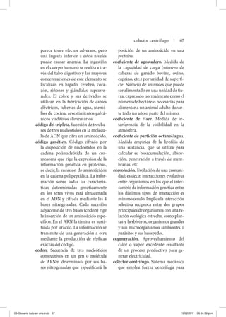 parece tener efectos adversos, pero
una ingesta inferior a estos niveles
puede causar anemia. La ingestión
en el cuerpo humano se realiza a tra-
vés del tubo digestivo y las mayores
concentraciones de este elemento se
localizan en hígado, cerebro, cora-
zón, riñones y glándulas suprarre-
nales. El cobre y sus derivados se
utilizan en la fabricación de cables
eléctricos, tuberías de agua, utensi-
lios de cocina, revestimientos galvá-
nicos y aditivos alimentarios.
código del triplete. Sucesión de tres ba-
ses de tres nucleótidos en la molécu-
la de ADN que cifra un aminoácido.
código genético. Código cifrado por
la disposición de nucleótidos en la
cadena polinucleótida de un cro-
mosoma que rige la expresión de la
información genética en proteínas,
es decir, la sucesión de aminoácidos
en la cadena polipeptídica. La infor-
mación sobre todas las caracterís-
ticas determinadas genéticamente
en los seres vivos está almacenada
en el ADN y cifrada mediante las 4
bases nitrogenadas. Cada sucesión
adyacente de tres bases (codon) rige
la inserción de un aminoácido espe-
cífico. En el ARN la timina es susti-
tuida por uracilo. La información se
transmite de una generación a otra
mediante la producción de réplicas
exactas del código.
codon. Secuencia de tres nucleótidos
consecutivos en un gen o molécula
de ARNm determinada por sus ba-
ses nitrogenadas que especificará la
posición de un aminoácido en una
proteína.
coeficiente de agostadero. Medida de
la capacidad de carga (número de
cabezas de ganado bovino, ovino,
caprino, etc.) por unidad de superfi-
cie. Número de animales que puede
ser alimentado en una unidad de tie-
rra, expresado normalmente como el
número de hectáreas necesarias para
alimentar a un animal adulto duran-
te todo un año o parte del mismo.
coeficiente de Haze. Medida de in-
terferencia de la visibilidad en la
atmósfera.
coeficiente de partición octanol/agua.
Medida empírica de la lipofilia de
una sustancia, que se utiliza para
calcular su bioacumulación, absor-
ción, penetración a través de mem-
branas, etc.
coevolución. Evolución de una comuni-
dad; es decir, interacciones evolutivas
entre organismos en los que el inter-
cambio de información genética entre
los distintos tipos de interacción es
mínimo o nulo. Implica la interacción
selectiva recíproca entre dos grupos
principalesdeorganismosconunare-
lación ecológica estrecha, como plan-
tas y herbívoros, organismos grandes
y sus microorganismos simbiontes o
parásitos y sus huéspedes.
cogeneración. Aprovechamiento del
calor o vapor excedente resultante
de un proceso productivo para ge-
nerar electricidad.
colector centrífugo. Sistema mecánico
que emplea fuerza centrífuga para
colector centrífugo | 67
03-Glosario todo en uno.indd 67 15/02/2011 08:54:59 p.m.
 