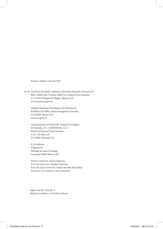 ISBN: 978-607-7552-07-9
Impreso en México d Printed in Mexico
Primera edición: enero de 2011
Secretaría de Medio Ambiente y Recursos Naturales (Semarnat)
Blvd. Adolfo Ruiz Cortines 4209. Col. Jardines de la Montaña
C.P. 14210. Delegación Tlalpan, México, D.F.
www.semarnat.gob.mx
Instituto Nacional de Ecología (INE-Semarnat)
Periférico sur 5000, colonia Insurgentes Cuicuilco,
C.P. 04530. México, D.F.
www.ine.gob.mx
Asociación para el Desarrollo Integral de la Región
de Misantla, A.C. (ASODIREMI, A.C.)
Boulevard Manuel Ávila Camacho
y Av. 5 de Mayo s/n
C.P. 93821 Misantla, Ver.
S y G editores
Cuapinol 52
Pedregal de Santo Domingo
Coyoacán 04369 México, D.F.
Diseño portada: Álvaro Figueroa
Foto de portada: Claudio Contreras
Edición para internet: Susana Escobar Maravillas
Edición: S y G editores / INE-Semarnat
D.R. ©
00-Glosario todo en uno Prelim.i6 6 15/02/2011 08:51:21 p.m.
 