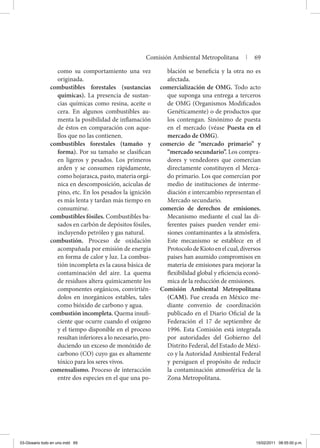 como su comportamiento una vez
originada.
combustibles forestales (sustancias
químicas). La presencia de sustan-
cias químicas como resina, aceite o
cera. En algunos combustibles au-
menta la posibilidad de inflamación
de éstos en comparación con aque-
llos que no las contienen.
combustibles forestales (tamaño y
forma). Por su tamaño se clasifican
en ligeros y pesados. Los primeros
arden y se consumen rápidamente,
como hojarasca, pasto, materia orgá-
nica en descomposición, acículas de
pino, etc. En los pesados la ignición
es más lenta y tardan más tiempo en
consumirse.
combustibles fósiles. Combustibles ba-
sados en carbón de depósitos fósiles,
incluyendo petróleo y gas natural.
combustión. Proceso de oxidación
acompañada por emisión de energía
en forma de calor y luz. La combus-
tión incompleta es la causa básica de
contaminación del aire. La quema
de residuos altera químicamente los
componentes orgánicos, convirtién-
dolos en inorgánicos estables, tales
como bióxido de carbono y agua.
combustión incompleta. Quema insufi-
ciente que ocurre cuando el oxígeno
y el tiempo disponible en el proceso
resultan inferiores a lo necesario, pro-
duciendo un exceso de monóxido de
carbono (CO) cuyo gas es altamente
tóxico para los seres vivos.
comensalismo. Proceso de interacción
entre dos especies en el que una po-
blación se beneficia y la otra no es
afectada.
comercialización de OMG. Todo acto
que suponga una entrega a terceros
de OMG (Organismos Modificados
Genéticamente) o de productos que
los contengan. Sinónimo de puesta
en el mercado (véase Puesta en el
mercado de OMG).
comercio de “mercado primario” y
“mercado secundario”. Los compra-
dores y vendedores que comercian
directamente constituyen el Merca-
do primario. Los que comercian por
medio de instituciones de interme-
diación e intercambio representan el
Mercado secundario.
comercio de derechos de emisiones.
Mecanismo mediante el cual las di-
ferentes países pueden vender emi-
siones contaminantes a la atmósfera.
Este mecanismo se establece en el
ProtocolodeKiotoenelcual,diversos
países han asumido compromisos en
materia de emisiones para mejorar la
flexibilidad global y eficiencia econó-
mica de la reducción de emisiones.
Comisión Ambiental Metropolitana
(CAM). Fue creada en México me-
diante convenio de coordinación
publicado en el Diario Oficial de la
Federación el 17 de septiembre de
1996. Esta Comisión está integrada
por autoridades del Gobierno del
Distrito Federal, del Estado de Méxi-
co y la Autoridad Ambiental Federal
y persiguen el propósito de reducir
la contaminación atmosférica de la
Zona Metropolitana.
Comisión Ambiental Metropolitana | 69
03-Glosario todo en uno.indd 69 15/02/2011 08:55:00 p.m.
 