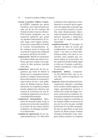 Comité Consultivo Público Conjun-
to (CCPC). Integrado por quince
miembros, cinco representantes por
cada una de las tres naciones del
Tratado de Libre Comercio, México-
EUA-Canadá, designados por sus
respectivos gobiernos que actúan
con absoluta independencia. El Co-
mité funge como órgano transna-
cional único responsable de brindar
al Consejo recomendaciones so-
bre cualquier asunto al alcance del
Acuerdo de Cooperación Ambiental
de América del Norte (ACAAN).
compactación. Método de tratamiento
de residuos sólidos que reduce el vo-
lumen que éstos ocupan con la apli-
cación de altas presiones ejercidas
sobre ellos.
competencia. Interacción de dos or-
ganismos que tratan de obtener la
misma cosa. La competencia interes-
pecífica es cualquier interacción que
afecte adversamente el crecimiento y
supervivencia de dos o más pobla-
ciones de distintas especies. Simul-
táneamente, la competencia dispara
muchas adaptaciones selectivas que
mejoran la coexistencia de una di-
versidad de organismos en un área o
comunidad determinadas.
competencia monopolística. Meca-
nismo de mercado similar al que se
presenta en un mercado competitivo
en el hecho de que existen muchos
vendedores, sin embargo, el produc-
to es diferenciado.
complejo de regeneración. Es un con-
cepto propuesto por A.S. Watt sobre
la dinámica de la vegetación. Su fun-
damento es reconocer que la vegeta-
ción está organizada en parches que
a su vez forman mosaicos. Los par-
ches están dinámicamente relacio-
nados formando series ordenadas (o
patrones espaciales y temporales),
que le dan el carácter estable a la
comunidad.
complementariedad. El principio de
selección de sitios de acción que
complementan o son los “más dife-
rentes” a los sitios ya conservados.
Podemos definir a los sitios ya con-
servados como aquellos que con-
tienen objetos de conservación con
alta salud de la biodiversidad (según
se mide por el tamaño, condición y
contexto paisajístico) y bajo grado
de amenazas.
componente abiótico. Componen-
tes del ambiente físico que no tie-
nen vida, como la temperatura o la
radiación.
composta. Material resultante de la des-
composición inducida y controlada
de los residuos sólidos orgánicos (de
origen agroindustrial, pecuario o
urbano) por medio de hongos, bac-
terias, actinomicetos, lombrices, etc.
Seproducemediantelafermentación
de materias orgánicas contenidas en
los residuos sólidos en presencia de
aire por la acción de gran cantidad
de bacterias, lo cual ofrece propieda-
des para la agricultura ya que tiene
carácter de abono porque contiene
elementos fertilizantes como nitró-
geno, fósforo y potasio. La composta
70 | Comité Consultivo Público Conjunto
03-Glosario todo en uno.indd 70 15/02/2011 08:55:00 p.m.
 