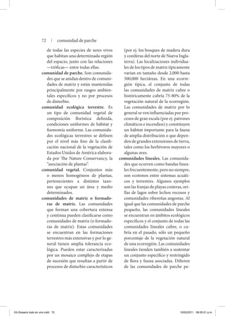 de todas las especies de seres vivos
que habitan una determinada región
del espacio, junto con las relaciones
—tróficas— entre todas ellas.
comunidad de parche. Son comunida-
des que se anidan dentro de comuni-
dades de matriz y están mantenidas
principalmente por rasgos ambien-
tales específicos y no por procesos
de disturbio.
comunidad ecológica terrestre. Es
un tipo de comunidad vegetal de
composición florística definida,
condiciones uniformes de hábitat y
fisonomía uniforme. Las comunida-
des ecológicas terrestres se definen
por el nivel más fino de la clasifi-
cación nacional de la vegetación de
Estados Unidos de América elabora-
da por The Nature Conservancy, la
“asociación de plantas”.
comunidad vegetal. Conjuntos más
o menos homogéneos de plantas,
pertenecientes a distintos taxo-
nes que ocupan un área y medio
determinados.
comunidades de matriz o formado-
ras de matriz. Las comunidades
que forman una cobertura extensa
y continua pueden clasificarse como
comunidades de matriz (o formado-
ras de matriz). Estas comunidades
se encuentran en las formaciones
terrestres más extensivas y por lo ge-
neral tienen amplia tolerancia eco-
lógica. Pueden estar caracterizadas
por un mosaico complejo de etapas
de sucesión que resultan a partir de
procesos de disturbio característicos
(por ej. los bosques de madera dura
y coníferas del norte de Nueva Ingla-
terra). Las localizaciones individua-
les de los tipos de matriz típicamente
varían en tamaño desde 2,000 hasta
500,000 hectáreas. En una ecorre-
gión típica, el conjunto de todas
las comunidades de matriz cubre o
históricamente cubría 75-80% de la
vegetación natural de la ecorregión.
Las comunidades de matriz por lo
general se ven influenciadas por pro-
cesos de gran escala (por ej. patrones
climáticos e incendios) y constituyen
un hábitat importante para la fauna
de amplia distribución o que depen-
den de grandes extensiones de tierra,
tales como los herbívoros mayores o
algunas aves.
comunidades lineales. Las comunida-
des que ocurren como bandas linea-
les frecuentemente, pero no siempre,
son ecotonos entre sistemas acuáti-
cos y terrestres. Algunos ejemplos
son las franjas de playas costeras, ori-
llas de lagos sobre lechos rocosos y
comunidades ribereñas angostas. Al
igual que las comunidades de parche
pequeño, las comunidades lineales
se encuentran en ámbitos ecológicos
específicos y el conjunto de todas las
comunidades lineales cubre, o cu-
bría en el pasado, sólo un pequeño
porcentaje de la vegetación natural
de una ecorregión. Las comunidades
lineales tienden también a sustentar
un conjunto específico y restringido
de flora y fauna asociadas. Difieren
de las comunidades de parche pe-
72 | comunidad de parche
03-Glosario todo en uno.indd 72 15/02/2011 08:55:01 p.m.
 