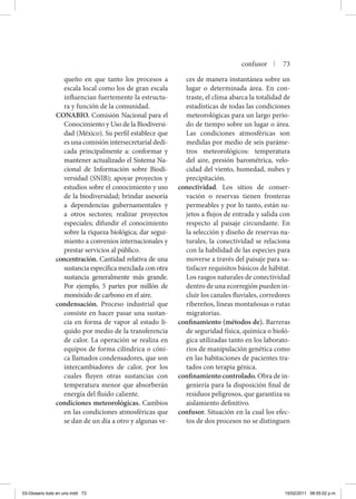 queño en que tanto los procesos a
escala local como los de gran escala
influencian fuertemente la estructu-
ra y función de la comunidad.
CONABIO. Comisión Nacional para el
Conocimiento y Uso de la Biodiversi-
dad (México). Su perfil establece que
es una comisión intersecretarial dedi-
cada principalmente a: conformar y
mantener actualizado el Sistema Na-
cional de Información sobre Biodi-
versidad (SNIB); apoyar proyectos y
estudios sobre el conocimiento y uso
de la biodiversidad; brindar asesoría
a dependencias gubernamentales y
a otros sectores; realizar proyectos
especiales; difundir el conocimiento
sobre la riqueza biológica; dar segui-
miento a convenios internacionales y
prestar servicios al público.
concentración. Cantidad relativa de una
sustancia específica mezclada con otra
sustancia generalmente más grande.
Por ejemplo, 5 partes por millón de
monóxido de carbono en el aire.
condensación. Proceso industrial que
consiste en hacer pasar una sustan-
cia en forma de vapor al estado lí-
quido por medio de la transferencia
de calor. La operación se realiza en
equipos de forma cilíndrica o cóni-
ca llamados condensadores, que son
intercambiadores de calor, por los
cuales fluyen otras sustancias con
temperatura menor que absorberán
energía del fluido caliente.
condiciones meteorológicas. Cambios
en las condiciones atmosféricas que
se dan de un día a otro y algunas ve-
ces de manera instantánea sobre un
lugar o determinada área. En con-
traste, el clima abarca la totalidad de
estadísticas de todas las condiciones
meteorológicas para un largo perio-
do de tiempo sobre un lugar o área.
Las condiciones atmosféricas son
medidas por medio de seis paráme-
tros meteorológicos: temperatura
del aire, presión barométrica, velo-
cidad del viento, humedad, nubes y
precipitación.
conectividad. Los sitios de conser-
vación o reservas tienen fronteras
permeables y por lo tanto, están su-
jetos a flujos de entrada y salida con
respecto al paisaje circundante. En
la selección y diseño de reservas na-
turales, la conectividad se relaciona
con la habilidad de las especies para
moverse a través del paisaje para sa-
tisfacer requisitos básicos de hábitat.
Los rasgos naturales de conectividad
dentro de una ecorregión pueden in-
cluir los canales fluviales, corredores
ribereños, líneas montañosas o rutas
migratorias.
confinamiento (métodos de). Barreras
de seguridad física, química o bioló-
gica utilizadas tanto en los laborato-
rios de manipulación genética como
en las habitaciones de pacientes tra-
tados con terapia génica.
confinamiento controlado. Obra de in-
geniería para la disposición final de
residuos peligrosos, que garantiza su
aislamiento definitivo.
confusor. Situación en la cual los efec-
tos de dos procesos no se distinguen
confusor | 73
03-Glosario todo en uno.indd 73 15/02/2011 08:55:02 p.m.
 