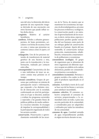 uno del otro; la distorsión del efecto
aparente de una exposición riesgo-
sa derivada de una asociación con
otros factores que puede influir so-
bre dicho efecto.
congénito. Relativo al carácter
hereditario.
coníferas. Árboles y arbustos gimnos-
permos, de hojas persistentes, aci-
culares o en forma de escamas, fruto
en cono, y ramas que presentan un
contorno cónico como el ciprés y el
pino.
conjugación. Uno de los procesos na-
turales de transferencia de material
genético de una bacteria a otra,
junto con la transducción y la tras-
formación, realizado por contacto
entre ellas.
consanguinidad. Característica de dos
o más individuos de tener un an-
cestro común muy próximo en el
tiempo.
consejos consultivos. Grupos de per-
sonas que conforman un sistema de
participación social e información,
que responde a los distintos nive-
les de interacción con la sociedad,
conformando un nivel de participa-
ción en el que se discuten, analizan
y evalúan los programas sectoriales
y especiales y las grandes líneas de
políticas públicas de medio ambien-
te y recursos naturales. Se encargan
de impulsar la corresponsabilidad y
la participación organizada de todos
los sectores sociales.
conservación. Preservación o aprove-
chamiento sustentable de los recur-
sos de la Tierra, de manera que se
mantienen los ecosistemas, las espe-
ciesyladiversidadgenética,asícomo
los procesos evolutivos y ecológicos.
La conservación puede o no entra-
ñar el aprovechamiento de los recur-
sos, es decir, ciertas áreas, especies o
poblaciones pueden quedar exclui-
das del uso humano como parte de
un enfoque global de conservación
basado en el paisaje. Aparte del uso
sostenible, la conservación incluye
protección, mantenimiento, rehabi-
litación, restauración y mejoramien-
to de poblaciones y ecosistemas.
consumidores (ecología). El grupo
de organismos que se alimentan de
otros organismos de diferente espe-
cie y ocupan un eslabón en la cadena
alimenticia, pueden ser consumido-
res primarios o secundarios.
consumidores (economía). Personas o
grupos sociales a los cuales va diri-
gido el producto especificado en el
proyecto.
consumo. Actividad a través de la cual
se hace uso de los bienes y servicios
para satisfacer necesidades.
consumo colectivo. El consumo co-
lectivo comprende el consumo de
servicios proporcionados a la co-
munidad como un todo, o para una
sección particular de la comunidad,
y considerados para ser adquiridos
y utilizados por todos los miembros
de esa comunidad.
consumo de agua. Cantidad extraída
de agua irreparablemente perdida
en algún territorio durante su uso.
74 | congénito
03-Glosario todo en uno.indd 74 15/02/2011 08:55:02 p.m.
 