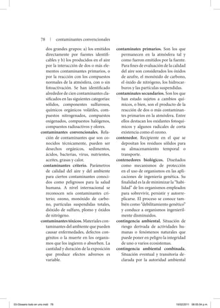 dos grandes grupos: a) los emitidos
directamente por fuentes identifi-
cables y b) los producidos en el aire
por la interacción de dos o más ele-
mentos contaminantes primarios, o
por la reacción con los compuestos
normales de la atmósfera, con o sin
fotoactivación. Se han identificado
alrededor de cien contaminantes cla-
sificados en las siguientes categorías:
sólidos, componentes sulfurosos,
químicos orgánicos volátiles, com-
puestos nitrogenados, compuestos
oxigenados, compuestos halógenos,
compuestos radioactivos y olores.
contaminantes convencionales. Rela-
ción de contaminantes que son co-
nocidos técnicamente, pueden ser
desechos orgánicos, sedimentos,
ácidos, bacterias, virus, nutrientes,
aceites, grasas y calor.
contaminantes criterio. Parámetros
de calidad del aire y del ambiente
para ciertos contaminantes conoci-
dos como peligrosos para la salud
humana. A nivel internacional se
reconocen seis contaminantes cri-
terio; ozono, monóxido de carbo-
no, partículas suspendidas totales,
dióxido de sulfuro, plomo y óxidos
de nitrógeno.
contaminantestóxicos.Materialescon-
taminantes del ambiente que pueden
causar enfermedades, defectos con-
génitos o la muerte en los organis-
mos que los ingieren o absorben. La
cantidad y duración de la exposición
que produce efectos adversos es
variable.
contaminates primarios. Son los que
permanecen en la atmósfera tal y
como fueron emitidos por la fuente.
Para fines de evaluación de la calidad
del aire son considerados los óxidos
de azufre, el monóxido de carbono,
el óxido de nitrógeno, los hidrocar-
buros y las partículas suspendidas.
contaminates secundarios. Son los que
han estado sujetos a cambios quí-
micos, o bien, son el producto de la
reacción de dos o más contaminan-
tes primarios en la atmósfera. Entre
ellos destacan los oxidantes fotoquí-
micos y algunos radicales de corta
existencia como el ozono.
contenedor. Recipiente en el que se
depositan los residuos sólidos para
su almacenamiento temporal o
transporte.
contenedores biológicos. Diseñados
como mecanismos de protección
en el uso de organismos en las apli-
caciones de ingeniería genética. Su
finalidad es la de minimizar la “habi-
lidad” de los organismos empleados
para sobrevivir, persistir y autorre-
plicarse. El proceso se conoce tam-
bién como “debilitamiento genético”
y conduce a organismos ingenieril-
mente disminuidos.
contingencia ambiental. Situación de
riesgo derivada de actividades hu-
manas o fenómenos naturales que
puede poner en peligro la integridad
de uno o varios ecosistemas.
contingencia ambiental combinada.
Situación eventual y transitoria de-
clarada por la autoridad ambiental
78 | contaminantes convencionales
03-Glosario todo en uno.indd 78 15/02/2011 08:55:04 p.m.
 