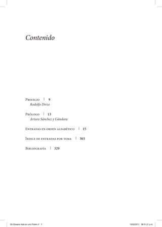 Prefacio | 9
Rodolfo Dirzo
Prólogo | 13
Arturo Sánchez y Gándara
Entradas en orden alfabético | 15
Índice de entradas por tema | 303
Bibliografía | 329
Contenido
00-Glosario todo en uno Prelim.i7 7 15/02/2011 08:51:21 p.m.
 