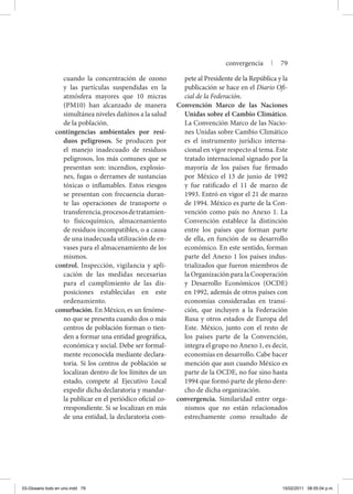 cuando la concentración de ozono
y las partículas suspendidas en la
atmósfera mayores que 10 micras
(PM10) han alcanzado de manera
simultánea niveles dañinos a la salud
de la población.
contingencias ambientales por resi-
duos peligrosos. Se producen por
el manejo inadecuado de residuos
peligrosos, los más comunes que se
presentan son: incendios, explosio-
nes, fugas o derrames de sustancias
tóxicas o inflamables. Estos riesgos
se presentan con frecuencia duran-
te las operaciones de transporte o
transferencia,procesosdetratamien-
to físicoquímico, almacenamiento
de residuos incompatibles, o a causa
de una inadecuada utilización de en-
vases para el almacenamiento de los
mismos.
control. Inspección, vigilancia y apli­
cación de las medidas necesarias
para el cumplimiento de las dis-
posiciones establecidas en este
orde­namiento.
conurbación. En México, es un fenóme-
no que se presenta cuando dos o más
centros de población forman o tien-
den a formar una entidad geográfica,
económica y social. Debe ser formal-
mente reconocida mediante declara-
toria. Si los centros de población se
localizan dentro de los límites de un
estado, compete al Ejecutivo Local
expedir dicha declaratoria y mandar-
la publicar en el periódico oficial co-
rrespondiente. Si se localizan en más
de una entidad, la declaratoria com-
pete al Presidente de la República y la
publicación se hace en el Diario Ofi-
cial de la Federación.
Convención Marco de las Naciones
Unidas sobre el Cambio Climático.
La Convención Marco de las Nacio-
nes Unidas sobre Cambio Climático
es el instrumento jurídico interna-
cional en vigor respecto al tema. Este
tratado internacional signado por la
mayoría de los países fue firmado
por México el 13 de junio de 1992
y fue ratificado el 11 de marzo de
1993. Entró en vigor el 21 de marzo
de 1994. México es parte de la Con-
vención como país no Anexo 1. La
Convención establece la distinción
entre los países que forman parte
de ella, en función de su desarrollo
económico. En este sentido, forman
parte del Anexo 1 los países indus-
trializados que fueron miembros de
la Organización para la Cooperación
y Desarrollo Económicos (OCDE)
en 1992, además de otros países con
economías consideradas en transi-
ción, que incluyen a la Federación
Rusa y otros estados de Europa del
Este. México, junto con el resto de
los países parte de la Convención,
integra el grupo no Anexo 1, es decir,
economías en desarrollo. Cabe hacer
mención que aun cuando México es
parte de la OCDE, no fue sino hasta
1994 que formó parte de pleno dere-
cho de dicha organización.
convergencia. Similaridad entre orga-
nismos que no están relacionados
estrechamente como resultado de
convergencia | 79
03-Glosario todo en uno.indd 79 15/02/2011 08:55:04 p.m.
 