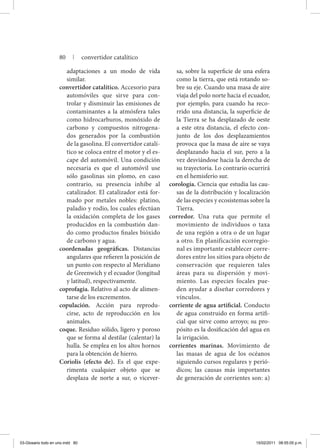 adaptaciones a un modo de vida
similar.
convertidor catalítico. Accesorio para
automóviles que sirve para con-
trolar y disminuir las emisiones de
contaminantes a la atmósfera tales
como hidrocarburos, monóxido de
carbono y compuestos nitrogena-
dos generados por la combustión
de la gasolina. El convertidor catalí-
tico se coloca entre el motor y el es-
cape del automóvil. Una condición
necesaria es que el automóvil use
sólo gasolinas sin plomo, en caso
contrario, su presencia inhibe al
catalizador. El catalizador está for-
mado por metales nobles: platino,
paladio y rodio, los cuales efectúan
la oxidación completa de los gases
producidos en la combustión dan-
do como productos finales bióxido
de carbono y agua.
coordenadas geográficas. Distancias
angulares que refieren la posición de
un punto con respecto al Meridiano
de Greenwich y el ecuador (longitud
y latitud), respectivamente.
coprofagia. Relativo al acto de alimen-
tarse de los excrementos.
copulación. Acción para reprodu-
cirse, acto de reproducción en los
animales.
coque. Residuo sólido, ligero y poroso
que se forma al destilar (calentar) la
hulla. Se emplea en los altos hornos
para la obtención de hierro.
Coriolis (efecto de). Es el que expe-
rimenta cualquier objeto que se
desplaza de norte a sur, o vicever-
sa, sobre la superficie de una esfera
como la tierra, que está rotando so-
bre su eje. Cuando una masa de aire
viaja del polo norte hacia el ecuador,
por ejemplo, para cuando ha reco-
rrido una distancia, la superficie de
la Tierra se ha desplazado de oeste
a este otra distancia, el efecto con-
junto de los dos desplazamientos
provoca que la masa de aire se vaya
desplazando hacia el sur, pero a la
vez desviándose hacia la derecha de
su trayectoria. Lo contrario ocurrirá
en el hemisferio sur.
corología. Ciencia que estudia las cau-
sas de la distribución y localización
de las especies y ecosistemas sobre la
Tierra.
corredor. Una ruta que permite el
movimiento de individuos o taxa
de una región a otra o de un lugar
a otro. En planificación ecorregio-
nal es importante establecer corre-
dores entre los sitios para objeto de
conservación que requieren tales
áreas para su dispersión y movi-
miento. Las especies focales pue-
den ayudar a diseñar corredores y
vínculos.
corriente de agua artificial. Conducto
de agua construido en forma artifi-
cial que sirve como arroyo; su pro-
pósito es la dosificación del agua en
la irrigación.
corrientes marinas. Movimiento de
las masas de agua de los océanos
siguiendo cursos regulares y perió-
dicos; las causas más importantes
de generación de corrientes son: a)
80 | convertidor catalítico
03-Glosario todo en uno.indd 80 15/02/2011 08:55:05 p.m.
 