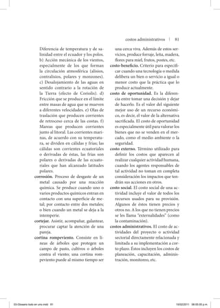 Diferencia de temperatura y de sa-
linidad entre el ecuador y los polos.
b) Acción mecánica de los vientos,
especialmente de los que forman
la circulación atmosférica (alisios,
contralisios, polares y monzones).
c) Desalojamiento de las aguas en
sentido contrario a la rotación de
la Tierra (efecto de Coriolis). d)
Fricción que se produce en el límite
entre masas de agua que se mueven
a diferentes velocidades. e) Olas de
traslación que producen corrientes
de retroceso cerca de las costas. f)
Mareas que producen corrientes
junto al litoral. Las corrientes mari-
nas, de acuerdo con su temperatu-
ra, se dividen en cálidas y frías; las
cálidas son corrientes ecuatoriales
o derivadas de éstas, las frías son
polares o derivadas de las ecuato-
riales que han alcanzado latitudes
polares.
corrosión. Proceso de desgaste de un
metal causado por una reacción
química. Se produce cuando uno o
varios productos químicos entran en
contacto con una superficie de me-
tal; por contacto entre dos metales;
o bien cuando un metal se deja a la
intemperie.
cortejar. Asistir, acompañar, galantear,
procurar captar la atención de una
pareja.
cortina rompeviento. Consiste en lí-
neas de árboles que protegen un
campo de pasto, cultivos o árboles
contra el viento; una cortina rom-
peviento puede al mismo tiempo ser
una cerca viva. Además de estos ser-
vicios, produce forraje, leña, madera,
flores para miel, frutos, postes, etc.
costo-beneficio. Criterio para especifi-
car cuando una tecnología o medida
delibera un bien o servicio a igual o
menor costo que la práctica que lo
produce actualmente.
costo de oportunidad. Es la diferen-
cia entre tomar una decisión y dejar
de hacerlo. Es el valor del siguiente
mejor uso de un recurso económi-
co, es decir, el valor de la alternativa
sacrificada. El costo de oportunidad
es especialmente útil para valorar los
bienes que no se venden en el mer-
cado, como el medio ambiente o la
seguridad.
costo externo. Término utilizado para
definir los costos que aparecen al
realizar cualquier actividad humana,
cuando los agentes responsables de
tal actividad no toman en completa
consideración los impactos que ten-
drán sus acciones en otros.
costo social. El costo social de una ac-
tividad incluye el valor de todos los
recursos usados para su provisión.
Algunos de éstos tienen precios y
otros no. A los que no tienen precios
se les llama “externalidades” (como
la contaminación).
costos administrativos. El costo de ac-
tividades del proyecto o actividad
sectorial directamente relacionada y
limitada a su implementación a cor-
to plazo. Éstos incluyen los costos de
planeación, capacitación, adminis-
tración, monitoreo, etc.
costos administrativos | 81
03-Glosario todo en uno.indd 81 15/02/2011 08:55:05 p.m.
 