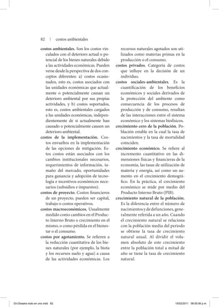 costos ambientales. Son los costos vin-
culados con el deterioro actual o po-
tencial de los bienes naturales debido
a las actividades económicas. Pueden
verse desde la perspectiva de dos con-
ceptos diferentes: a) costos ocasio-
nados, esto es, costos asociados con
las unidades económicas que actual-
mente o potencialmente causan un
deterioro ambiental por sus propias
actividades, y b) costos soportados,
esto es, costos ambientales cargados
a las unidades económicas, indepen-
dientemente de si actualmente han
causado o potencialmente causen un
deterioro ambiental.
costos de la implementación. Cos-
tos envueltos en la implementación
de las opciones de mitigación. Es-
tos costos están asociados con los
cambios institucionales necesarios,
requerimientos de información, ta-
maño del mercado, oportunidades
para ganancia y adopción de tecno-
logía e incentivos económicos nece-
sarios (subsidios e impuestos).
costos de proyecto. Costos financieros
de un proyecto, pueden ser capital,
trabajo o costos operativos.
costos macroeconómicos. Usualmente
medido como cambios en el Produc-
to Interno Bruto o crecimiento en el
mismo, o como pérdida en el bienes-
tar o el consumo.
costos por agotamiento. Se refieren a
la reducción cuantitativa de los bie-
nes naturales (por ejemplo, la biota
y los recursos suelo y agua) a causa
de las actividades económicas. Los
recursos naturales agotados son uti-
lizados como materias primas en la
producción o el consumo.
costos privados. Categoría de costos
que influye en la decisión de un
individuo.
costos sociales-ambientales. Es la
cuantificación de los beneficios
económicos y sociales derivados de
la protección del ambiente como
consecuencia de los procesos de
producción y de consumo, resultan
de las interacciones entre el sistema
económico y los sistemas biofísicos.
crecimiento cero de la población. Po-
blación estable en la cual la tasa de
nacimientos y la tasa de mortalidad
coinciden.
crecimiento económico. Se refiere al
incremento cuantitativo en las di-
mensiones físicas y financieras de la
economía, las tasas de utilización de
materia y energía, así como un au-
mento en el crecimiento demográ-
fico. En la práctica, el crecimiento
económico se mide por medio del
Producto Interno Bruto (PIB).
crecimiento natural de la población.
Es la diferencia entre el número de
nacimientosydedefunciones,gene-
ralmente referida a un año. Cuando
el crecimiento natural se relaciona
con la población media del periodo
se obtiene la tasa de crecimiento
natural anual. Al dividir el volu-
men absoluto de este crecimiento
entre la población total a mitad de
año se tiene la tasa de crecimiento
natural.
82 | costos ambientales
03-Glosario todo en uno.indd 82 15/02/2011 08:55:06 p.m.
 
