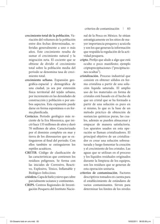 crecimiento total de la población. Va-
riación del volumen de la población
entre dos fechas determinadas, re-
feridas generalmente a uno o más
años. Este crecimiento resulta de
sumar el crecimiento natural y la
migración neta. El cociente que se
obtiene de dividir el crecimiento
total sobre la población media del
periodo se denomina tasa de creci-
miento total.
crecimiento urbano. Expansión geo-
gráfica-espacial y demográfica de
una ciudad, ya sea por extensión
física territorial del tejido urbano,
por incremento en las densidades de
construcción y población o por am-
bos aspectos. Esta expansión puede
darse en forma espontánea o en for-
ma planificada.
Cretácico. Periodo geológico más re-
ciente de la Era Mesozoica, que ini-
ció hace 135 millones de años y duró
70 millones de años. Caracterizado
por el dominio completo en mar y
tierra de los dinosaurios que se ex-
tinguieron al final del periodo. Con
ellos también se extinguieron los
reptiles acuáticos.
CRETIB. Código de clasificación de
las características que contienen los
residuos peligrosos. Se forma con
las iniciales de Corrosivo, Reacti-
vo, Explosivo, Tóxico, Inflamable y
Biológico-Infeccioso.
criósfera.Capadehieloynievequecubre
parcialmente océanos y continentes.
CRIPS. Centros Regionales de Investi-
gación Pesquera del Instituto Nacio-
nal de la Pesca en México. Se sitúan
estratégicamente en los sitios de ma-
yor importancia pesquera y acuícola
y son los que generan la información
que respalda la regulación de la acti-
vidad pesquera.
cripto. Prefijo que alude a algo que está
oculto o poco manifiesto; ejemplo
criptoprecipitaciones (“precipitacio-
nes ocultas”).
cristalización. Proceso industrial que
consiste en obtener sólidos en for-
ma cristalina a partir de una solu-
ción líquida saturada. El amplio
uso de los materiales en forma de
cristales está basado en el hecho de
que un cristal que se ha formado a
partir de una solución es puro en
sí mismo, lo que es la base de un
método práctico de obtención de
sustancias químicas puras, las cua-
les, además se pueden almacenar y
empacar de manera satisfactoria.
Los aparatos usados en esta ope-
ración se llaman cristalizadores. El
principal objetivo de un cristaliza-
dor es crear una solución sobresa-
turada y luego fomentar la creación
y el crecimiento de los cristales. Las
aguas que se utilizan en el proceso
y los líquidos residuales originados
durante la limpieza de los equipos,
son los residuos que se generan de
esta operación unitaria.
criterios de contaminación. Factores
descriptivos tomados en cuenta para
el establecimiento de estándares de
varios contaminantes. Sirven para
determinar los límites de los niveles
criterios de contaminación | 83
03-Glosario todo en uno.indd 83 15/02/2011 08:55:06 p.m.
 