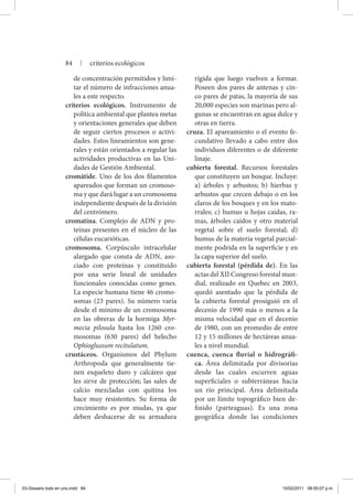de concentración permitidos y limi-
tar el número de infracciones anua-
les a este respecto.
criterios ecológicos. Instrumento de
política ambiental que plantea metas
y orientaciones generales que deben
de seguir ciertos procesos o activi-
dades. Estos lineamientos son gene-
rales y están orientados a regular las
actividades productivas en las Uni-
dades de Gestión Ambiental.
cromátide. Uno de los dos filamentos
apareados que forman un cromoso-
ma y que dará lugar a un cromosoma
independiente después de la división
del centrómero.
cromatina. Complejo de ADN y pro-
teínas presentes en el núcleo de las
células eucarióticas.
cromosoma. Corpúsculo intracelular
alargado que consta de ADN, aso-
ciado con proteínas y constituido
por una serie lineal de unidades
funcionales conocidas como genes.
La especie humana tiene 46 cromo-
somas (23 pares). Su número varía
desde el mínimo de un cromosoma
en las obreras de la hormiga Myr-
mecia pilosula hasta los 1260 cro-
mosomas (630 pares) del helecho
Ophioglussum recitulatum.
crustáceos. Organismos del Phylum
Arthropoda que generalmente tie-
nen esqueleto duro y calcáreo que
les sirve de protección; las sales de
calcio mezcladas con quitina los
hace muy resistentes. Su forma de
crecimiento es por mudas, ya que
deben deshacerse de su armadura
rígida que luego vuelven a formar.
Poseen dos pares de antenas y cin-
co pares de patas, la mayoría de sus
20,000 especies son marinas pero al-
gunas se encuentran en agua dulce y
otras en tierra.
cruza. El apareamiento o el evento fe-
cundativo llevado a cabo entre dos
individuos diferentes o de diferente
linaje.
cubierta forestal. Recursos forestales
que constituyen un bosque. Incluye:
a) árboles y arbustos; b) hierbas y
arbustos que crecen debajo o en los
claros de los bosques y en los mato-
rrales; c) humus u hojas caídas, ra-
mas, árboles caídos y otro material
vegetal sobre el suelo forestal; d)
humus de la materia vegetal parcial-
mente podrida en la superficie y en
la capa superior del suelo.
cubierta forestal (pérdida de). En las
actas del XII Congreso forestal mun-
dial, realizado en Quebec en 2003,
quedó asentado que la pérdida de
la cubierta forestal prosiguió en el
decenio de 1990 más o menos a la
misma velocidad que en el decenio
de 1980, con un promedio de entre
12 y 15 millones de hectáreas anua-
les a nivel mundial.
cuenca, cuenca fluvial o hidrográfi-
ca. Área delimitada por divisorias
desde las cuales escurren aguas
superficiales o subterráneas hacia
un río principal. Área delimitada
por un límite topográfico bien de-
finido (parteaguas). Es una zona
geográfica donde las condiciones
84 | criterios ecológicos
03-Glosario todo en uno.indd 84 15/02/2011 08:55:07 p.m.
 