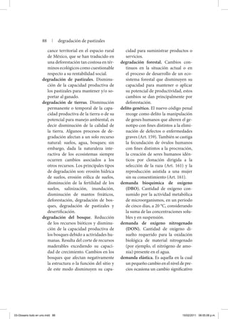 cance territorial en el espacio rural
de México, que se han traducido en
una deforestación tan costosa en tér-
minos ecológicos como cuestionable
respecto a su rentabilidad social.
degradación de pastizales. Disminu-
ción de la capacidad productiva de
los pastizales para mantener y/o so-
portar al ganado.
degradación de tierras. Disminución
permanente o temporal de la capa-
cidad productiva de la tierra o de su
potencial para manejo ambiental, es
decir disminución de la calidad de
la tierra. Algunos procesos de de-
gradación afectan a un solo recurso
natural: suelos, agua, bosques; sin
embargo, dada la naturaleza inte-
ractiva de los ecosistemas siempre
ocurren cambios asociados a los
otros recursos. Los principales tipos
de degradación son: erosión hídrica
de suelos, erosión eólica de suelos,
disminución de la fertilidad de los
suelos, salinización, inundación,
disminución de mantos freáticos,
deforestación, degradación de bos-
ques, degradación de pastizales y
desertificación.
degradación del bosque. Reducción
de los recursos bióticos y disminu-
ción de la capacidad productiva de
los bosques debido a actividades hu-
manas. Resulta del corte de recursos
maderables excediendo su capaci-
dad de crecimiento. Cambios en los
bosques que afectan negativamente
la estructura o la función del sitio y
de este modo disminuyen su capa-
cidad para suministrar productos o
servicios.
degradación forestal. Cambios con-
tinuos en la situación actual o en
el proceso de desarrollo de un eco-
sistema forestal que disminuyen su
capacidad para mantener o aplicar
su potencial de productividad, estos
cambios se dan principalmente por
deforestación.
delito genético. El nuevo código penal
recoge como delito la manipulación
de genes humanos que alteren el ge-
notipo con fines distintos a la elimi-
nación de defectos o enfermedades
graves (Art. 159). También se castiga
la fecundación de óvulos humanos
con fines distintos a la procreación,
la creación de seres humanos idén-
ticos por clonación dirigida a la
selección de la raza (Art. 161) y la
reproducción asistida a una mujer
sin su consentimiento (Art. 161).
demanda bioquímica de oxígeno
(DBO). Cantidad de oxígeno con-
sumido por la actividad metabólica
de microorganismos, en un periodo
de cinco días, a 20 °C, considerando
la suma de las concentraciones solu-
bles y en suspensión.
demanda de oxígeno nitrogenado
(DON). Cantidad de oxígeno di-
suelto requerido para la oxidación
biológica de material nitrogenado
(por ejemplo, el nitrógeno de amo-
nia) presente en el agua.
demanda elástica. Es aquella en la cual
un pequeño cambio en el nivel de pre-
cios ocasiona un cambio significativo
88 | degradación de pastizales
03-Glosario todo en uno.indd 88 15/02/2011 08:55:08 p.m.
 