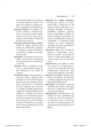 en el nivel de compra de un producto;
este cambio puede ser positivo o ne-
gativo. Por ejemplo, la compra de li-
bros, computadoras, automóviles, etc.
demanda inelástica. Es aquella en la
cual los cambios en el nivel de pre-
cios no ocasionan cambios signifi-
cativos en el nivel de compra de un
producto. Por ejemplo, la compra de
gasolina, leche, pan, etc.
demanda química de oxígeno (DQO).
Medida de oxígeno requerido para
oxidar los componentes orgánicos
e inorgánicos en agua. Para realizar
esta prueba se utiliza el permanga-
nato de sodio.
demografía. Descripción de las prin-
cipales características cuantitativas
de las poblaciones en crecimiento de
seres vivos.
densidad. Masa o cantidad de mate-
ria de un determinado residuo só-
lido contenido en una unidad de
volumen.
densidad de humo. Concentración de
partículas sólidas o líquidas trans-
portada por una corriente de gases
producto de una combustión incom-
pleta, proporcional a la difracción
de la luz originada por el aerosol.
La unidad de medida aplicada para
equipos de combustión hasta de 150
caballos es el número de mancha,
el cual es un valor numérico que se
obtiene al comparar la mancha pro-
ducto del paso de un cierto volumen
de gas de combustión por un papel
filtro con las tonalidades de la escala
patrón equivalente.
deposición de residuos peligrosos.
Proceso que consiste en la dispo-
sición final o destrucción de los
residuos tóxicos, radioactivos, hos-
pitalarios; pesticidas excedentes o
prohibidos, productos químicos,
suelos contaminados y tambos con
material peligroso proveniente de
acciones de eliminación o emisiones
accidentales. La deposición puede
realizarse en terrenos habilitados
aprobados, descargas controladas en
el océano o incineración.
deposición oculta. Ocurre cuando las
sustancias contaminantes atmos-
féricas se mezclan con las gotas de
niebla. La acidez puede llegar a ser
10 veces mayor que la de la lluvia
ácida.
deposición seca. Se produce en zonas
con escasez de precipitaciones y
consiste en la deposición directa de
contaminantes atmosféricos sobre
las hojas de los árboles o en el suelo.
depósito al aire libre. Depósito tem-
poral al descubierto de materiales
o residuos peligrosos dentro de los
límites del establecimiento.
depredador. El individuo o grupo de
individuos que tienen como parte
básica de su alimentación a indivi-
duos de otras especies.
depredador(es). Animales que se ali-
mentan de otros causándoles, ge-
neralmente, la muerte inmediata. A
los organismos que se mueren por
este acto se les denomina presas. Un
animal puede ser depredador de una
planta.
depredador(es) | 89
03-Glosario todo en uno.indd 89 15/02/2011 08:55:09 p.m.
 