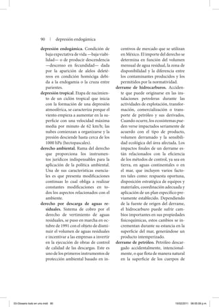 depresión endogámica. Condición de
baja expectativa de vida —baja viabi-
lidad— o de producir descendencia
—descenso en fecundidad— dada
por la aparición de alelos deleté-
reos en condición homóciga debi-
da a la endogamia o la cruza entre
parientes.
depresión tropical. Etapa de nacimien-
to de un ciclón tropical que inicia
con la formación de una depresión
atmosférica, se caracteriza porque el
viento empieza a aumentar en la su-
perficie con una velocidad máxima
media por minuto de 62 km/h; las
nubes comienzan a organizarse y la
presión desciende hasta cerca de los
1000 hPa (hectopascales).
derecho ambiental. Rama del derecho
que proporciona los instrumen-
tos jurídicos indispensables para la
aplicación de la política ambiental.
Una de sus características esencia-
les es que presenta modificaciones
continuas lo cual obliga a realizar
constantes modificaciones en to-
dos los aspectos relacionados con el
ambiente.
derecho por descarga de aguas re-
siduales. Sistema de cobro por el
derecho de vertimiento de aguas
residuales, se puso en marcha en oc-
tubre de 1991 con el objeto de dismi-
nuir el volumen de aguas residuales
e incentivar a las empresas a invertir
en la ejecución de obras de control
de calidad de las descargas. Este es
uno de los primeros instrumentos de
protección ambiental basado en in-
centivos de mercado que se utilizan
en México. El importe del derecho se
determina en función del volumen
mensual de agua residual, la zona de
disponibilidad y la diferencia entre
los contaminantes producidos y los
permitidos por la normatividad.
derrame de hidrocarburos. Acciden-
te que puede originarse en las ins-
talaciones petroleras durante las
actividades de explotación, transfor-
mación, comercialización o trans-
porte de petróleo y sus derivados.
Cuando ocurre, los ecosistemas pue-
den verse impactados seriamente de
acuerdo con el tipo de producto,
volumen derramado y la sensibili-
dad ecológica del área afectada. Los
impactos finales de un derrame es-
tán relacionados con la eficiencia
de los métodos de control, ya sea en
tierra, en aguas continentales o en
el mar, que incluyen varios facto-
res tales como: respuesta oportuna,
disposición estratégica de equipos y
materiales, coordinación adecuada y
aplicación de un plan específico pre-
viamente establecido. Dependiendo
de la fuente de origen del derrame,
el hidrocarburo puede sufrir cam-
bios importantes en sus propiedades
fisicoquímicas, estos cambios se in-
crementan durante su estancia en la
superficie del mar, generándose un
producto intemperizado.
derrame de petróleo. Petróleo descar-
gado accidentalmente, intencional-
mente, o que flota de manera natural
en la superficie de los cuerpos de
90 | depresión endogámica
03-Glosario todo en uno.indd 90 15/02/2011 08:55:09 p.m.
 