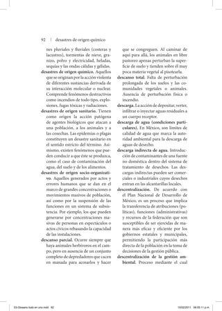 nes pluviales y fluviales (costeras y
lacustres), tormentas de nieve, gra-
nizo, polvo y electricidad, heladas,
sequías y las ondas cálidas y gélidas.
desastres de origen químico. Aquellos
que se originan por la acción violenta
de diferentes sustancias derivada de
su interacción molecular o nuclear.
Comprende fenómenos destructivos
como incendios de todo tipo, explo-
siones, fugas tóxicas y radiaciones.
desastres de origen sanitario. Tienen
como origen la acción patógena
de agentes biológicos que atacan a
una población, a los animales y a
las cosechas. Las epidemias o plagas
constituyen un desastre sanitario en
el sentido estricto del término. Asi-
mismo, existen fenómenos que pue-
den conducir a que éste se produzca,
como el caso de contaminación del
agua, del suelo y de los alimentos.
desastres de origen socio-organizati-
vo. Aquellos generados por actos y
errores humanos que se dan en el
marco de grandes concentraciones o
movimientos masivos de población,
así como por la suspensión de las
funciones en un sistema de subsis-
tencia. Por ejemplo, los que pueden
generarse por concentraciones ma-
sivas de personas en espectáculos o
actos cívicos rebasando la capacidad
de las instalaciones.
descanso parcial. Ocurre siempre que
haya animales herbívoros en el cam-
po, pero en ausencia de un conjunto
completo de depredadores que cacen
en manada para acosarlos y hacer
que se congreguen. Al caminar de
aquí para allá, los animales en libre
pastoreo apenas perturban la super-
ficie de suelo y tienden sobre él muy
poca materia vegetal al pisotearla.
descanso total. Falta de perturbación
prolongada de los suelos y las co-
munidades vegetales o animales.
Ausencia de perturbación física o
incendio.
descarga. La acción de depositar, verter,
infiltrar o inyectar aguas residuales a
un cuerpo receptor.
descarga de agua (condiciones parti-
culares). En México, son límites de
calidad de agua que marca la auto-
ridad ambiental para la descarga de
aguas de desecho.
descarga indirecta de agua. Introduc-
ción de contaminantes de una fuente
no doméstica dentro del sistema de
tratamiento de desechos. Las des-
cargas indirectas pueden ser comer-
ciales o industriales cuyos desechos
entran en las alcantarillas locales.
descentralización. De acuerdo con
el Plan Nacional de Desarrollo de
México, es un proceso que implica
la transferencia de atribuciones (po-
líticas), funciones (administrativas)
y recursos de la federación que son
susceptibles de ser ejercidas de ma-
nera más eficaz y eficiente por los
gobiernos estatales y municipales,
permitiendo la participación más
directa de la población en la toma de
decisiones de la gestión pública.
descentralización de la gestión am-
biental. Proceso mediante el cual
92 | desastres de origen químico
03-Glosario todo en uno.indd 92 15/02/2011 08:55:11 p.m.
 