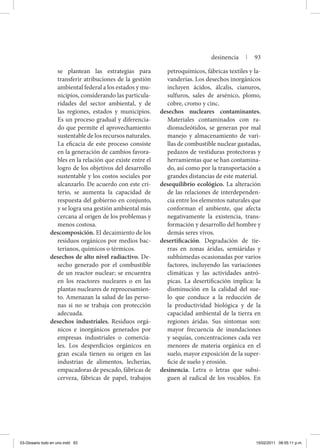 se plantean las estrategias para
transferir atribuciones de la gestión
ambiental federal a los estados y mu-
nicipios, considerando las particula-
ridades del sector ambiental, y de
las regiones, estados y municipios.
Es un proceso gradual y diferencia-
do que permite el aprovechamiento
sustentable de los recursos naturales.
La eficacia de este proceso consiste
en la generación de cambios favora-
bles en la relación que existe entre el
logro de los objetivos del desarrollo
sustentable y los costos sociales por
alcanzarlo. De acuerdo con este cri-
terio, se aumenta la capacidad de
respuesta del gobierno en conjunto,
y se logra una gestión ambiental más
cercana al origen de los problemas y
menos costosa.
descomposición. El decaimiento de los
residuos orgánicos por medios bac-
terianos, químicos o térmicos.
desechos de alto nivel radiactivo. De-
secho generado por el combustible
de un reactor nuclear; se encuentra
en los reactores nucleares o en las
plantas nucleares de reprocesamien-
to. Amenazan la salud de las perso-
nas si no se trabaja con protección
adecuada.
desechos industriales. Residuos orgá-
nicos e inorgánicos generados por
empresas industriales o comercia-
les. Los desperdicios orgánicos en
gran escala tienen su origen en las
industrias de alimentos, lecherías,
empacadoras de pescado, fábricas de
cerveza, fábricas de papel, trabajos
petroquímicos, fábricas textiles y la-
vanderías. Los desechos inorgánicos
incluyen ácidos, álcalis, cianuros,
sulfuros, sales de arsénico, plomo,
cobre, cromo y cinc.
desechos nucleares contaminantes.
Materiales contaminados con ra-
dionucleótidos, se generan por mal
manejo y almacenamiento de vari-
llas de combustible nuclear gastadas,
pedazos de vestiduras protectoras y
herramientas que se han contamina-
do, así como por la transportación a
grandes distancias de este material.
desequilibrio ecológico. La alteración
de las relaciones de interdependen-
cia entre los elementos naturales que
conforman el ambiente, que afecta
negativamente la existencia, trans-
formación y desarrollo del hombre y
demás seres vivos.
desertificación. Degradación de tie-
rras en zonas áridas, semiáridas y
subhúmedas ocasionadas por varios
factores, incluyendo las variaciones
climáticas y las actividades antró-
picas. La desertificación implica: la
disminución en la calidad del sue-
lo que conduce a la reducción de
la productividad biológica y de la
capacidad ambiental de la tierra en
regiones áridas. Sus síntomas son:
mayor frecuencia de inundaciones
y sequías, concentraciones cada vez
menores de materia orgánica en el
suelo, mayor exposición de la super-
ficie de suelo y erosión.
desinencia. Letra o letras que subsi-
guen al radical de los vocablos. En
desinencia | 93
03-Glosario todo en uno.indd 93 15/02/2011 08:55:11 p.m.
 