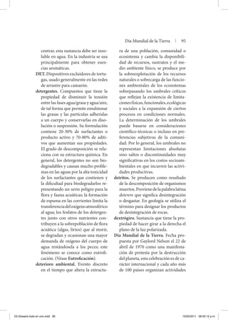 centrar, esta sustancia debe ser inso-
luble en agua. En la industria se usa
principalmente para obtener esen-
cias aromáticas.
DET. Dispositivos excluidores de tortu-
gas, usado generalmente en las redes
de arrastre para camarón.
detergentes. Compuestos que tiene la
propiedad de disminuir la tensión
entre las fases agua/grasa y agua/aire,
de tal forma que permite emulsionar
las grasas y las partículas adheridas
a un cuerpo y conservarlas en diso-
lución o suspensión. Su formulación
contiene 20-30% de surfactantes o
producto activo y 70-80% de aditi-
vos que aumentan sus propiedades.
El grado de descomposición se rela-
ciona con su estructura química. En
general, los detergentes no son bio-
degradables y causan mucho proble-
mas en las aguas por la alta toxicidad
de los surfactantes que contienen y
la dificultad para biodegradarlos re-
presentando un serio peligro para la
flora y fauna acuáticas; la formación
de espuma en las corrientes limita la
transferenciadeloxígenoatmosférico
al agua; los fosfatos de los detergen-
tes junto con otros nutrientes con-
tribuyen a la sobrepoblación de flora
acuática (algas, lirios) que al morir,
se degradan y ocasionan una mayor
demanda de oxígeno del cuerpo de
agua restándosela a los peces; este
fenómeno se conoce como eutrofi-
cación. (Véase Eutroficación).
deterioro ambiental. Evento discreto
en el tiempo que altera la estructu-
ra de una población, comunidad o
ecosistema y cambia la disponibili-
dad de recursos, sustratos y el me-
dio ambiente físico, se produce por
la sobreexplotación de los recursos
naturales o sobrecarga de las funcio-
nes ambientales de los ecosistemas
sobrepasando los umbrales críticos
que reflejan la existencia de limita-
cionesfísicas,funcionales,ecológicas
y sociales a la expansión de ciertos
procesos en condiciones normales.
La determinación de los umbrales
puede basarse en consideraciones
científico-técnicas o incluso en pre-
ferencias subjetivas de la comuni-
dad. Por lo general, los umbrales no
representan limitaciones absolutas
sino saltos o discontinuidades muy
significativas en los costos socioam-
bientales en que incurren las activi-
dades productivas.
detritos. Se producen como resultado
de la descomposición de organismos
muertos.Provienedelapalabralatina
deterere que significa desintegración
o desgastar. En geología se utiliza el
término para designar los productos
de desintegración de rocas.
dextrógiro. Sustancia que tiene la pro-
piedad de hacer girar a la derecha el
plano de la luz polarizada.
Día Mundial de la Tierra. Fecha pro-
puesta por Gaylord Nelson el 22 de
abril de 1970 como una manifesta-
ción de protesta por la destrucción
del planeta, esta celebración es de ca-
rácter internacional y cada año más
de 100 países organizan actividades
Día Mundial de la Tierra | 95
03-Glosario todo en uno.indd 95 15/02/2011 08:55:12 p.m.
 