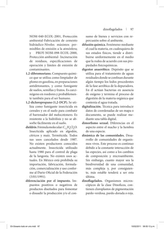 NOM-040-ECOL-2001, Protección
ambiental-Fabricación de cemento
hidráulico-Niveles máximos per-
misibles de emisión a la atmósfera;
y PROY-NOM-098-ECOL-2000,
Protección ambiental- Incineración
de residuos, especificaciones de
operación y límites de emisión de
contaminantes.
1,2-dibromoetano. Compuesto quími-
co que se utiliza como limpiador de
plomo en gasolina, en preparaciones
antidetonantes, y como fumigante
de suelos, semillas y frutos. Es carci-
nógeno en roedores y probablemen-
te también para el ser humano.
1,2-dicloropropano (1,2-DCP). Se uti-
liza como fumigante insecticida en
cereales y en el suelo para combatir
el barrenador del melocotonero. Es
resistente a la hidrólisis y no se ab-
sorbe fácilmente en el suelo.
dieldrín.Fórmulamolecular:C12
H8
Cl6
O.
Insecticida aplicado en algodón,
cítricos y maíz. Termiticida. Todos
sus usos cancelados desde 1987.
No existen productores conocidos
actualmente. Insecticida utilizado
hasta 1980 para el control de plaga
de la langosta. No existen usos ac-
tuales. En México está prohibida su
importación, fabricación, formula-
ción, comercialización y uso confor-
me al Dario Oficial de la Federación
(3/01/1991).
diferenciación por el impuesto. Im-
puestos positivos o negativos de
productos diseñados para fomentar
o disuadir la producción y/o el con-
sumo de bienes y servicios con re-
percusión sobre el ambiente.
difusión química. Fenómeno mediante
el cual la materia, en cualesquiera de
sus estados físicos, tiende a distri-
buirse uniformemente en el medio
que la rodea de acuerdo con sus pro-
piedades fisicoquímicas.
digestor anaeróbico. Depósito que se
utiliza para el tratamiento de aguas
residualesdondeseconfinandurante
algún tiempo los lodos procedentes
de la fase aeróbica de la depuradora.
En él actúan bacterias en ausencia
de oxígeno y termina el proceso de
digestión de la materia orgánica que
contenía el agua tratada.
digitalización. Técnica para introducir
datos de coordenadas de un mapa o
documento, se puede realizar me-
diante una tabla digital.
dimorfismo sexual. Diferencias en el
aspecto entre el macho y la hembra
de una especie.
dinámica de las comunidades. Desa-
rrollo de comunidades de organis-
mos vivos. Este proceso es continuo
debido a la constante interacción de
las especies, así como a los cambios
de composición y microambiente.
Sin embargo, cuanto mayor sea la
biodiversidad de una comunidad,
más compleja y, por consiguien-
te, más estable tenderá a ser esta
última.
dinoflagelados. Organismos micros-
cópicos de la clase Dino­ficea, con-
tienen cloroplastos de pigmentación
pardo-verdosa, pardo-dorada o roja.
dinoflagelados | 97
03-Glosario todo en uno.indd 97 15/02/2011 08:55:13 p.m.
 