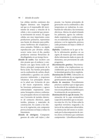 Las células móviles contienen dos
flagelos distintos: uno longitudi-
nal que es el responsable del movi-
miento de avance y rotación de la
célula y otro ecuatorial que presen-
ta movimiento de avance. En aguas
cálidas son muy importantes como
productores primarios, representan
una fuente de alimento para pobla-
ciones herbívoras del zooplacton y
otros animales. Debido a su rápida
reproducción por división celular,
ocurre varias veces al día, pueden
producirse extensas floraciones de
dino­flagelados en un tiempo breve.
dióxido de azufre. Gas incoloro con
olor picante que al oxidarse y com-
binarse con agua forma ácido sul-
fúrico, principal componente de la
lluvia ácida. Sus fuentes principales
son la combustión de carbón, diesel,
combustóleo y gasolina con azufre;
procesos industriales y erupciones
volcánicas. Los principales efectos
en la salud son: Irritación de ojos
y del tracto respiratorio; reduce
las funciones pulmonares y agrava
enfermedades respiratorias como
asma, bronquitis crónica y enfisema.
Los principales efectos en materiales
son: Corrosión de metales; deterio-
ro de contactos eléctricos, papel,
textiles, pinturas y materiales de
construcción. En cuanto a los efec-
tos en la vegetación, este compuesto
provoca lesiones en hojas y reduce la
fotosíntesis.
dióxido de nitrógeno. Compuesto
gaseoso de color café rojizo y olor
picante. Las fuentes principales de
generación son la combustión a alta
temperatura en industrias, la com-
bustión de vehículos y las tormentas
eléctricas. Afecta a la salud irritando
los pulmones, agrava las enferme-
dades respiratorias y cardiovascula-
res; en materiales, destiñe la capa de
pinturas y en la vegetación, provoca
caída prematura de hojas e inhibe el
crecimiento.
diploidía. Condición en la que se ha-
lla la información genética en un
cigoto, de manera que éste contiene
dicha información dada en pares de
elementos, uno proveniente de cada
progenitor.
discriminación genética. Discrimina-
ción debida a las implicaciones so-
ciolaborales que el conocimiento de
la identidad genética lleva implícita.
diseminación de OMG. Liberación en
el medio ambiente de un organismo
genéticamente modificado.
diseño de muestreo. Procedimiento
práctico y analítico que se sigue para
la elección de las unidades de mues-
treoenunapoblaciónytambiénpara
la estimación de sus parámetros.
disminución de la capa de ozono. Dis-
minución de la capa estratosférica
(capa de la atmósfera que se encuen-
tra entre los 10 y los 50 km sobre la
superficie terrestre); resguarda a la
tierra de las radiaciones ultravioleta.
La destrucción del ozono es ocasio-
nada por la descomposición de cier-
tos cloros y/o bromos que contienen
componentes (clorofluorocarbonos
98 | dióxido de azufre
03-Glosario todo en uno.indd 98 15/02/2011 08:55:14 p.m.
 