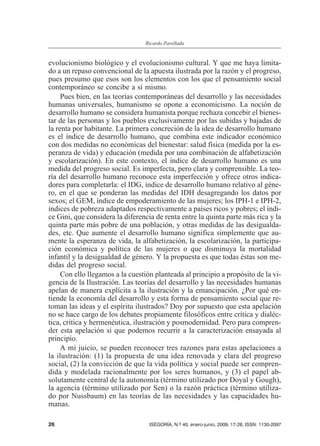 evolucionismo biológico y el evolucionismo cultural. Y que me haya limita-
do a un repaso convencional de la apuesta ilustrada por la razón y el progreso,
pues presumo que esos son los elementos con los que el pensamiento social
contemporáneo se concibe a sí mismo.
Pues bien, en las teorías contemporáneas del desarrollo y las necesidades
humanas universales, humanismo se opone a economicismo. La noción de
desarrollo humano se considera humanista porque rechaza concebir el bienes-
tar de las personas y los pueblos exclusivamente por las subidas y bajadas de
la renta por habitante. La primera concreción de la idea de desarrollo humano
es el índice de desarrollo humano, que combina este indicador económico
con dos medidas no económicas del bienestar: salud física (medida por la es-
peranza de vida) y educación (medida por una combinación de alfabetización
y escolarización). En este contexto, el índice de desarrollo humano es una
medida del progreso social. Es imperfecta, pero clara y comprensible. La teo-
ría del desarrollo humano reconoce esta imperfección y ofrece otros indica-
dores para completarla: el IDG, índice de desarrollo humano relativo al géne-
ro, en el que se ponderan las medidas del IDH desagregando los datos por
sexos; el GEM, índice de empoderamiento de las mujeres; los IPH-1 e IPH-2,
índices de pobreza adaptados respectivamente a países ricos y pobres; el índi-
ce Gini, que considera la diferencia de renta entre la quinta parte más rica y la
quinta parte más pobre de una población, y otras medidas de las desigualda-
des, etc. Que aumente el desarrollo humano significa simplemente que au-
mente la esperanza de vida, la alfabetización, la escolarización, la participa-
ción económica y política de las mujeres o que disminuya la mortalidad
infantil y la desigualdad de género. Y la propuesta es que todas éstas son me-
didas del progreso social.
Con ello llegamos a la cuestión planteada al principio a propósito de la vi-
gencia de la Ilustración. Las teorías del desarrollo y las necesidades humanas
apelan de manera explícita a la ilustración y la emancipación. ¿Por qué en-
tiende la economía del desarrollo y esta forma de pensamiento social que re-
toman las ideas y el espíritu ilustrados? Doy por supuesto que esta apelación
no se hace cargo de los debates propiamente filosóficos entre crítica y dialéc-
tica, crítica y hermenéutica, ilustración y posmodernidad. Pero para compren-
der esta apelación sí que podemos recurrir a la caracterización ensayada al
principio.
A mi juicio, se pueden reconocer tres razones para estas apelaciones a
la ilustración: (1) la propuesta de una idea renovada y clara del progreso
social, (2) la convicción de que la vida política y social puede ser compren-
dida y modelada racionalmente por los seres humanos, y (3) el papel ab-
solutamente central de la autonomía (término utilizado por Doyal y Gough),
la agencia (término utilizado por Sen) o la razón práctica (término utiliza-
do por Nussbaum) en las teorías de las necesidades y las capacidades hu-
manas.
26 ISEGORÍA, N.º 40, enero-junio, 2009, 17-28, ISSN: 1130-2097
Ricardo Parellada
 