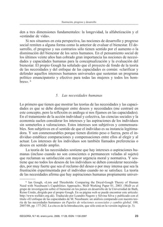den a tres dimensiones fundamentales: la longevidad, la alfabetización y el
«estándar de vida».
Si nos situamos en esta perspectiva, las nociones de desarrollo y progreso
social remiten a alguna forma como la anterior de evaluar el bienestar. El de-
sarrollo, el progreso y sus contrarios sólo tienen sentido por el aumento o la
disminución del bienestar de los seres humanos. En el pensamiento social de
los últimos veinte años han cobrado gran importancia las nociones de necesi-
dades y capacidades humanas para la conceptualización y la evaluación del
bienestar. El propio Gough ha señalado que el proyecto de fondo de la teoría
de las necesidades y del enfoque de las capacidades es común: «clarificar y
defender aquellos intereses humanos universales que sustentan un programa
político emancipatorio y efectivo para todas las mujeres y todos los hom-
bres». 6
5. Las necesidades humanas
Lo primero que tienen que mostrar las teorías de las necesidades y las capaci-
dades es que se debe distinguir entre deseos y necesidades (me centraré en
este concepto, pero la reflexión es análoga si nos fijamos en las capacidades).
En el tratamiento de la acción individual y colectiva, las ciencias sociales y la
economía suelen considerar los intereses y las aspiraciones de los individuos
sin someterlos a valoraciones. Estos intereses son subjetivos y conmensura-
bles. Son subjetivos en el sentido de que el individuo es su instancia legitima-
dora. Y son conmensurables porque tienen distinto peso o fuerza, pero el in-
dividuo establece comparaciones y compensaciones entre ellos al elegir y al
actuar. Los intereses de los individuos son también llamados preferencias o
deseos en sentido amplio.
La teoría de las necesidades sostiene que hay intereses o aspiraciones hu-
manas (incluso cuando no son conscientes o permanecen veladas al sujeto)
que reclaman su satisfacción con mayor urgencia moral y normativa. Y sos-
tiene que no todos los deseos de los individuos se deben considerar necesida-
des, por muy fuerte que sea el reclamo del deseo o por muy intensa que sea la
frustración experimentada por el individuo cuando no se satisface. La teoría
de las necesidades afirma que hay aspiraciones humanas propiamente univer-
ISEGORÍA, N.º 40, enero-junio, 2009, 17-28, ISSN: 1130-2097 23
Ilustración, progreso y desarrollo
6 Ian Gough, «Lists and Thresholds: Comparing the Doyal-Gough Theory of Human
Need with Nussbaum’s Capabilities Approach», WeD Working Paper 01, 2003. (WeD es el
grupo de investigación sobre el bienestar en los países en desarrollo de la Universidad de Bath,
Reino Unido, dirigido por el propio Gough. En su página web se puede encontrar este artículo:
http://www.welldev.org.uk). Traducido por Leandro Nagore y Silvina Silva y publicado con el
título «El enfoque de las capacidades de M. Nussbaum: un análisis comparado con nuestra teo-
ría de las necesidades humanas» en Papeles de relaciones ecosociales y cambio global, 100,
2007/08, pp. 177-202. La cita es de la Introducción, que sólo está en la versión inglesa (p. 3).
 