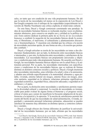 sales, en tanto que son condición de una vida propiamente humana. De ahí
que la teoría de las necesidades (al menos en la exposición de Len Doyal e
Ian Gough) comparta con el enfoque de las capacidades (especialmente en la
versión de Martha Nussbaum) una crítica explícita al relativismo cultural.
En esta línea, Doyal y Gough comienzan constatando una paradoja: la
idea de necesidades humanas básicas es rechazada muchas veces en plantea-
mientos abstractos, pero conserva un amplio uso y utilidad en la política so-
cial. Estos autores dedican la primera parte de su Teoría de las necesidades
humanas a combatir la negación de las necesidades básicas desde la econo-
mía, el liberalismo, el marxismo, el culturalismo y planteamientos discursi-
vos y fenomenológicos. Y muestran con claridad que las críticas a la noción
de necesidades necesitan apelar, de una forma un otra, a la noción que preten-
den combatir. 7
Doyal y Gough articulan su teoría de las necesidades en torno a dos dis-
tinciones fundamentales: por un lado, la distinción entre necesidades básicas
e intermedias; y, por otro, la distinción entre necesidades y satisfactores de las
necesidades. Las necesidades básicas son propiamente universales y objeti-
vas y condición para toda vida propiamente humana. De acuerdo con Doyal y
Gough, las necesidades humanas básicas objetivas son la salud física y la au-
tonomía personal. Por su parte, las necesidades intermedias son especifica-
ciones y condiciones de las necesidades básicas, que se realizan de formas
distintas en distintos contextos sociales y políticos. Doyal y Gough enumeran
diez necesidades intermedias, unas referidas a la salud y otras a la autonomía,
y añaden una referida específicamente a la maternidad: alimentos y agua po-
table, vivienda, entorno laboral sin riesgos, entorno físico sin riesgos, aten-
ción sanitaria, seguridad en la infancia, relaciones primarias significativas,
seguridad económica, seguridad física, educación adecuada y seguridad en el
embarazo y el parto.
Por su parte, la distinción entre necesidades y satisfactores permite respe-
tar la diversidad cultural y contextual. La noción de necesidades es irrenun-
ciable para poder evaluar de alguna forma el bienestar y el progreso social,
criticar el status quo y poner de manifiesto la frecuente adaptación de las pre-
ferencias a la injusticia y la opresión. Y la noción de satisfactores permite dar
cuenta del hecho de que las necesidades de salud (alimentación, vivienda, se-
guridad) y autonomía personal (relaciones primarias, educación) se pueden
satisfacer de maneras muy diferentes en distintas épocas y contextos cultura-
les y sociales.
Doyal y Gough ofrecen dos formas diferentes de justificar la universali-
dad de las necesidades humanas: por un lado, afirman que las necesidades
24 ISEGORÍA, N.º 40, enero-junio, 2009, 17-28, ISSN: 1130-2097
Ricardo Parellada
7 Len Doyal e Ian Gough, Teoría de las necesidades humanas (1991), trad. José Antonio
Moyano y Alejandro Colás, ICARIA/FUHEM, Barcelona, 1994, Primera parte: «El relativis-
mo y el problema de las necesidades humanas», pp. 31-74.
 