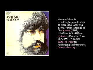 Morreu vítima de complicações resultantes do alcoolismo. Após sua morte, foram lançados os CDs  Acervo   (1994, coletânea RCA/BMG) e  Aplauso   (1996, coletânea RCA/BMG). A música  Como Vai Você  foi regravada pela intérprete  Daniela Mercury . 