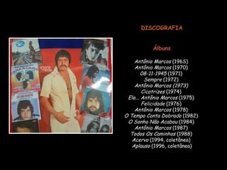 DISCOGRAFIA Álbuns Antônio Marcos  (196S)  Antônio Marcos  (1970)  08-11-1945  (1971)  Sempre  (1972)  Antônio Marcos   (1973)   Cicatrizes  (1974)  Ele... Antônio Marcos  (1975)  Felicidade  (1976)  Antônio Marcos  (1978)  O Tempo Conta Dobrado  (1982)  O Sonho Não Acabou  (1984)  Antônio Marcos  (1987)  Todos Os Caminhos  (1988)  Acervo  (1994, coletânea)  Aplauso  (1996, coletânea) 